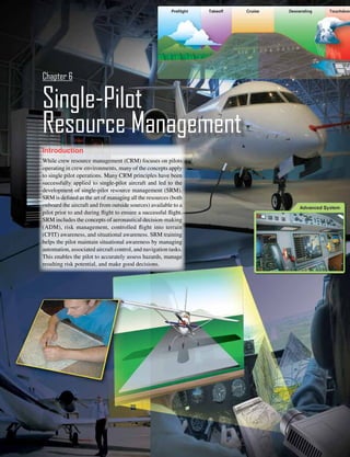 6-1
Introduction
While crew resource management (CRM) focuses on pilots
operating in crew environments, many of the concepts apply
to single pilot operations. Many CRM principles have been
successfully applied to single-pilot aircraft and led to the
development of single-pilot resource management (SRM).
SRM is defined as the art of managing all the resources (both
onboard the aircraft and from outside sources) available to a
pilot prior to and during flight to ensure a successful flight.
SRM includes the concepts of aeronautical decision-making
(ADM), risk management, controlled flight into terrain
(CFIT) awareness, and situational awareness. SRM training
helps the pilot maintain situational awareness by managing
automation, associated aircraft control, and navigation tasks.
This enables the pilot to accurately assess hazards, manage
resulting risk potential, and make good decisions.
Single-Pilot
Resource Management
Chapter 6
 