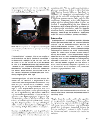 6-13
Figure 6-19. Understanding automation requires not just
familiarization with the concepts but thorough understanding of
the different systems.
Figure 6-18. Passengers can be used effectively within the flight
deck; simple things such as keeping an eye out for other aircraft
is invaluable.
engine aircraft enters into a very personal relationship with
the passengers. In fact, the pilot and passengers sit within
arm’s reach all of the time. [Figure 6-18]
If the capabilities of a passenger sitting next to the pilot are
not being utilized, the pilot is limiting the potential for a
successful flight. Passengers can read checklists, verify PIC
performance of an action, re-verify that the gear is down and
the lights are on, look for other aircraft, and even tune radios.
The failure of a pilot to integrate the passenger at some level
of assistance is almost as bad as not utilizing a pilot in that
seat. Another person onboard is a resource for the PIC to
use. A bonus is heightened passenger appreciation for GA
through the participation in the flight.
Sometimes passengers also have their own priorities that
influence the PIC. The desire of the passengers to make
airline connections or important business meetings easily
enters into a pilot’s decision-making loop. Done in a healthy
and open way, this can be a positive factor. Consider a
flight to Dulles Airport and the passengers, both close
friends and business partners, need to get to Washington,
D.C., for an important meeting. The weather is VFR all the
way to southern Virginia then turns to low IFR as the pilot
approaches Dulles. A pilot employing the 5P approach might
consider reserving a rental car at an airport in northern North
Carolina or southern Virginia to coincide with a refueling
stop. Thus, the passengers have a way to get to Washington,
and the pilot has an alternate plan to avoid being pressured
into continuing the flight if the conditions do not improve.
Passengers can also be pilots. If no one is designated as pilot
in command (PIC) and unplanned circumstances arise, the
decision-making styles of several self-confident pilots may
come into conflict. Pilots also need to understand that non-
pilots may not understand the level of risk involved in the
flight. There is an element of risk in every flight. That is why
SRM calls it risk management, not risk elimination. While
a pilot may feel comfortable with the risk present in a night
IFR flight, the passengers may not. A pilot employing SRM
should ensure the passengers are involved in the decision-
making and given tasks and duties to keep them busy and
involved. If, upon a factual description of the risks present,
the passengers decide to buy an airline ticket or rent a car, then
a good decision has generally been made. This discussion
also allows the pilot to move past what he or she thinks the
passengers want to do and find out what they actually want
to do. This removes self-induced pressure from the pilot.
Programming
Theadvancedavionicsaircraftaddsanentirelynewdimension
to the way GA aircraft are flown. The electronic instrument
displays, GPS, and autopilot reduce pilot workload and
increase pilot situational awareness. [Figure 16-19] While
programming and operation of these devices are fairly simple
and straightforward unlike the analog instruments they
replace, they tend to capture the pilot’s attention and hold it
for long periods of time. To avoid this phenomenon, the pilot
should plan in advance when and where the programming for
approaches, route changes, and airport information gathering
should be accomplished, as well as times it should not.
Pilot familiarity with the equipment, the route, the local air
traffic control environment, and personal capabilities vis-à-
vis the automation should drive when, where, and how the
automation is programmed and used.
The pilot should also consider what his or her capabilities
are in response to last minute changes of the approach (and
the reprogramming required) and ability to make large-
scale changes (a reroute for instance) while hand flying the
aircraft. Since formats are not standardized, simply moving
from one manufacturer’s equipment to another should give
the pilot pause and require more conservative planning and
decisions.
 