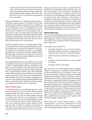 6-6
on how long the occupants of the aircraft smelled the
smoke, but there were only four minutes between the
radio call requesting information about ground fires
and the impact with the building. This left the pilot
little time to react to a hazard that metamorphosed
into a catastrophe.
Rating the likelihood of an impending problem means a
pilot needs to ask key questions. For instance, the PIC of this
accident needed to ask the aircraft builder how the addition of
this seat affected the aircraft. “If this component fails, what
are the consequences or severity of the problems it creates?”
Obviously, the installation of this seat produced issues in
many areas: the seat cover material, electrical loading, weight
and balance, and the impact of the added weight upon aircraft
performance. Independently, these factors may not create an
catastrophic hazard, but taken collectively, they can create a
chain of failures that lead to a fatal accident.
The PIC recognized a fire was in evidence while in flight.
Given aviation historical data regarding inflight fires, smoke
in the flight deck is considered an emergency. In this case,
the controller even eliminated one source as a possibility.
He told the pilot no ground fires had been reported. Did the
PIC fail to take seriously that the smoke must be from his
aircraft? Did this pilot make a poor inflight decision or did
he make a poor preflight decision?
This example illustrates how an aircraft that is not constructed
to standards places the unaware pilot with an element of risk.
In 1983, an amateur builder in Alabama used improper wing
bolts to secure his homebuilt’s wings. The manufacturer called
for the use of eight special close-tolerance high-strength bolts
that cost approximately 40 dollars each. The homebuilder
found what he decided were the same bolts at his local farm
supply center for less than 2 dollars each. Upon takeoff, the
bolts sheared at about 15 feet in altitude. Consequently, the
aircraft’s wings collapsed, causing permanent disability to the
pilot as a result of his injuries. The bolts he used were simple,
low-strength material bolts used for wooden gates.
Use of Resources
To make informed decisions during flight operations, a pilot
must also become aware of the resources found inside and
outside the flight deck. Since useful tools and sources of
information may not always be readily apparent, learning
to recognize these resources is an essential part of ADM
training. Resources must not only be identified, but a pilot
must also develop the skills to evaluate whether there is
time to use a particular resource and the impact its use has
upon the safety of flight. For example, the assistance of
ATC may be very useful if a pilot becomes lost, but in an
emergency situation, there may be no time to contact ATC.
During an emergency, a pilot makes an automatic decision
and prioritizes accordingly. Calling ATC may take away
from time available to solve the problem. Ironically, the
pilot who feels the hourglass is running out of sand would
be surprised at the actual amount of time available in which
to make decisions. The perception of “time flying” or
“dragging” is based upon various factors. If the pilot were
to repeat the event (in which time seemed to evaporate) but
had been briefed on the impending situation and could plan
for it, the pilot would not feel the pressure of time “flying.”
This example demonstrates the theory that proper training
and physiological well-being is critical to pilot safety.
Internal Resources
One of the most underutilized resources may be the person in
the right seat, even if the passenger has no flying experience.
When appropriate, the PIC can ask passengers to assist with
certain tasks, such as watching for traffic or reading checklist
items. [Figure 6-7]
A passenger can assist the PIC by:
•	 Providing information in an irregular situation,
especially if familiar with flying. A strange smell or
sound may alert a passenger to a potential problem.
•	 Confirming after the pilot that the landing gear is
down.
•	 Learning to look at the altimeter for a given altitude
in a descent.
•	 Listening to logic or lack of logic.
Also, the process of a verbal briefing (which can happen
whether or not passengers are aboard) can help the PIC in
the decision-making process. For example, assume a pilot
provides his passenger a briefing of the forecasted landing
weather before departure. When the Automatic Terminal
Information Service (ATIS) is picked up at the destination and
the weather has significantly changed, the integration of this
report and forecasted weather causes the pilot to explain to a
passenger the significance or insignificance of the disparity.
Thepilotmustprovideacohesiveanalysisandexplanationthat
is understood by the passenger. Telling passengers everything
is okay when the weather is ¼ mile away is not fooling anyone.
Therefore, the integration of briefing passengers is of great
value in giving them a better understanding of a situation.
Other valuable internal resources include ingenuity, solid
aviation knowledge, and flying skill.
When flying alone, another internal resource is verbal
communication. It has been established that verbal
communication reinforces an activity; touching an object
while communicating further enhances the probability an
 