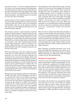 7-4
deck aircraft. [Figure 7-2] The most significant differences
were found to occur during the approach and landing phases.
It is industry practice to tolerate very little air speed deviation
from the recommended value during approach and landing.
The FAA’s Practical Test Standards (PTS) for the airline
transport rating allow a final approach speed of no more than
five knots faster than recommended.
Another situation used in the simulator experiment reflected
real world changes in approach that are common and can be
assigned on short notice. While a pilot’s lack of familiarity
with the EFIS is often an issue, the approach would have
been made easier by disengaging the automated system and
manually flying the approach.
The emergency maneuver, engine-inoperative instrument
landing system (ILS) approach, continued to reflect the same
performance differences in manual flying skills between the
two groups. The conventional pilots tended to fly raw data
and when given an engine failure, they performed it expertly.
When EFIS crews had their flight directors disabled, their
eye scan began a more erratic searching pattern and their
manual flying subsequently suffered. According to Dr.
Veillette’s 2005 article, those who reviewed the data “saw
that the EFIS pilots who better managed the automation also
had better flying skills.”
While the Veillette-Decker study offers valuable information
on the effects of cockpit automation on the pilot and crew,
experience now shows that increased workloads from
advanced avionics results from the different timing of the
manual flying workloads. Previously, the pilot(s) were busiest
during takeoff and approach or landing. With the demands of
automation programming, most of the workloads have been
moved to prior to takeoff and prior to landing. Since Air
Traffic Control (ATC) deems this the most appropriate time
to notify the pilot(s) of a route or approach change, a flurry
of reprogramming actions occurs at a time when management
of the aircraft is most critical.
Reprogramming tasks during the approach to landing phase
of flight can trigger aircraft mishandling errors that in
turn snowball into a chain of errors leading to incidents or
accidents. It does not require much time to retune a VOR
for a new ILS, but it may require several programming steps
to change the ILS selection in an FMS. In the meantime,
someone must fly or monitor and someone else must respond
to ATC instructions. In the pilot’s spare time, checklists
should be used and configuration changes accomplished and
checked. Almost without exception, it can be stated that the
faster a crew attempts to reprogram the unit, the more errors
will be made.
Since publication of the Veillette-Decker study, increasing
numbers of GA aircraft have been equipped with integrated
advanced program avionics systems. These systems can
lull pilots into a sense of complacency that is shattered by
an inflight emergency. Thus, it is imperative for pilots to
understand that automation does not replace basic flying
skills. Automation adds to the overall quality of the flight
experience, but it can also lead to catastrophe if not utilized
properly. A moving map is not meant to substitute for a
VFR sectional or low altitude en route chart. When using
automation, it is recommended pilots use their best judgment
and choose which level of automation will most efficiently
do the task, considering the workload and situational
awareness.
Pilots also need to maintain their flight skills and ability to
maneuver aircraft manually within the standards set forth in
the PTS. It is recommended that pilots of automated aircraft
occasionally disengage the automation and manually fly the
aircraft to maintain stick-and-rudder proficiency. In fact, a
major airline recommends that their crews practice their
instrument approaches in good weather conditions and use
the autopilot in the bad weather conditions and monitor the
flight’s parameters.
More information on potential automation issues can be
found at the flight deck automation issues website: www.
flightdeckautomation.com. This website includes a searchable
database containing over 1,000 records of data that support
or refute 94 issues with automated flying.
Realities of Automation
Advanced avionics offer multiple levels of automation from
strictly manual flight to highly automated flight. No one
level of automation is appropriate for all flight situations,
but in order to avoid potentially dangerous distractions when
flying with advanced avionics, the pilot must know how to
manage the course deviation indicator (CDI), navigation
source, and the autopilot. It is important for a pilot to know
the peculiarities of the particular automated system being
used. This ensures the pilot knows what to expect, how to
monitor for proper operation, and promptly take appropriate
action if the system does not perform as expected.
For example, at the most basic level, managing the autopilot
means knowing at all times which modes are engaged
and which modes are armed to engage. The pilot needs to
verify that armed functions (e.g., navigation tracking or
altitude capture) engage at the appropriate time. Automation
management is another good place to practice the callout
 