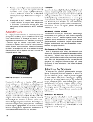7-8
Figure 7-4. An example of an autopilot system.
•	 Planning a realistic flight route to maintain situational
awareness. For example, although the onboard
equipment allows a direct flight from Denver,
Colorado, to Destin, Florida, the likelihood of
rerouting around Eglin Air Force Base’s airspace is
high.
•	 Being ready to verify computer data entries. For
example, incorrect keystrokes could lead to loss
of situational awareness because the pilot may
not recognize errors made during a high workload
period.
Autopilot Systems
In a single-pilot environment, an autopilot system can
greatly reduce workload. [Figure 7-4] As a result, the pilot
is free to focus attention on other flight deck duties. This can
improve situational awareness and reduce the possibility of
a controlled flight into terrain (CFIT) accident. While the
addition of an autopilot may certainly be considered a risk
control measure, the real challenge comes in determining
the impact of an inoperative unit. If the autopilot is known
to be inoperative prior to departure, this may factor into the
evaluation of other risks.
For example, the pilot may be planning a VOR approach
down to minimums on a dark night into an unfamiliar airport.
In such a case, the pilot may have been relying heavily on a
functioning autopilot capable of flying a coupled approach.
This would free the pilot to monitor aircraft performance.
A malfunctioning autopilot could be the single factor that
takes this from a medium to a serious risk. At this point, an
alternative needs to be considered. On the other hand, if the
autopilot were to fail at a critical (high workload) portion of
this same flight, the pilot must be prepared to take action.
Instead of simply being an inconvenience, this could quickly
turn into an emergency if not properly handled. The best way
to ensure a pilot is prepared for such an event is to study
the issue carefully prior to departure and determine well in
advance how an autopilot failure is to be handled.
Familiarity
As previously discussed, pilot familiarity with all equipment
is critical in optimizing both safety and efficiency. A pilot’s
being unfamiliar with any aircraft system will add to workload
and may contribute to a loss of situational awareness. This
level of proficiency is critical and should be looked upon
as a requirement, not unlike carrying an adequate supply of
fuel. As a result, pilots should not look upon unfamiliarity
with the aircraft and its systems as a risk control measure,
but instead as a hazard with high risk potential. Discipline
is the key to success.
Respect for Onboard Systems
Automation can assist the pilot in many ways, but a thorough
understanding of the system(s) in use is essential to gaining
the benefits it can offer. Understanding leads to respect, which
is achieved through discipline and the mastery of the onboard
systems. However, it is important to fly the airplane without
complete reliance on the PFD. This includes turns, climbs,
descents, and flying approaches.
Reinforcement of Onboard Suites
The use of an electronic flight display (EFD) may not seem
intuitive, but competency becomes better with understanding
and practice. Computer-based software and incremental
training help the pilot become comfortable with the onboard
suites. Then, the pilot needs to practice what was learned
in order to gain experience. Reinforcement not only yields
dividends in the use of automation, it also reduces workload
significantly.
Getting Beyond Rote Workmanship
The key to working effectively with automation is getting
beyond the sequential process of executing an action. If a
pilot has to analyze what key to push next, or always uses
the same sequence of keystrokes when others are available,
he or she may be trapped in a rote process. This mechanical
process indicates a shallow understanding of the system.
Again, the desire is to become competent and know what to
do without having to think about “what keystroke is next.”
Operating the system with competency and comprehension
benefits a pilot when situations become more diverse and
tasks increase.
Understand the Platform
Contrary to popular belief, flight in aircraft equipped with
different electronic management suites requires the same
attention as aircraft equipped with analog instrumentation
and a conventional suite of avionics. The pilot should review
and understand the different ways in which EFDs are used
in a particular aircraft. [Figure 7-5]
 