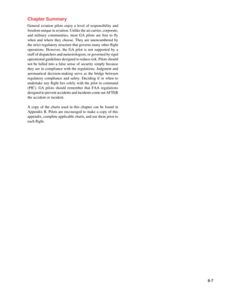 8-7
Chapter Summary
General aviation pilots enjoy a level of responsibility and
freedom unique in aviation. Unlike the air carrier, corporate,
and military communities, most GA pilots are free to fly
when and where they choose. They are unencumbered by
the strict regulatory structure that governs many other flight
operations. However, the GA pilot is not supported by a
staff of dispatchers and meteorologists, or governed by rigid
operational guidelines designed to reduce risk. Pilots should
not be lulled into a false sense of security simply because
they are in compliance with the regulations. Judgment and
aeronautical decision-making serve as the bridge between
regulatory compliance and safety. Deciding if or when to
undertake any flight lies solely with the pilot in command
(PIC). GA pilots should remember that FAA regulations
designed to prevent accidents and incidents come out AFTER
the accident or incident.
A copy of the charts used in this chapter can be found in
Appendix B. Pilots are encouraged to make a copy of this
appendix, complete applicable charts, and use them prior to
each flight.
 
