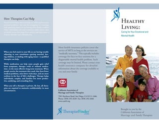 How Therapists Can Help
Nearly half of those who seek help are suffering from inter-                                                    Healthy
                                                                                                                Living:
personal problems. You may be struggling in a marriage,
with parenting issues, or are having other family conflicts.
Other individuals who seek treatment suffer serious men-
tal health issues that range from anxiety and depression to                                                     Caring for Your Emotional and
bi-polar disorder and schizophrenia.
                                                                                                                Mental Health



                                                               Most health insurance policies cover the
                                                               service of MFTs so long as the services are
When you feel stuck in your life or are having trouble
adjusting to new transitions—getting married, hav-             “medically necessary.” This typically includes
ing children, or dealing with aging issues—a qualified         coverage for face-to-face sessions for a
therapist can help.                                            diagnosable mental health problem. Such
                                                               coverage may be limited. Please contact your
While medication can help some people gain relief
from symptoms, therapy—with or without medica-                 health insurance company for detailed
tion—is the most effective long-term treatment. When           information about the coverage available to
people receive the treatment they need, they have fewer        you and your family.
medical problems, miss fewer work days, and are more
resilient in the face of life’s challenges. Therapy helps
individuals, couples, and families live more produc-
tive, satisfying, and rewarding lives.

What you tell a therapist is private. By law, all thera-
pists are required to maintain confidentiality in most
circumstances.                                                 California Association of
                                                               Marriage and Family Therapists
                                                               7901 Raytheon Road, San Diego, CA 92111-1606
                                                               Phone: (858) 292-2638 Fax: (858) 292-2666
                                                               www.camft.org



                                                                                                                Brought to you by the
                                                                                                 ™              California Association of
                                                                                                                Marriage and Family Therapists
 