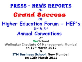 Press - News rePorts
                    On
      Grand Success
                    Of
Higher Education Forum - HEF's
                 2 nd & 3 rd
       Annual Conventions
                      At
                  WeSchool
 Welingkar Institute Of Management, Mumbai
             on 17th March 2012
                      &
     ITM Business School, New Mumbai
             on 12th March 2011
 