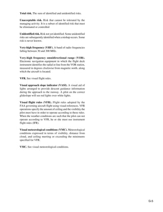 G-5
Total risk. The sum of identified and unidentified risks.
Unacceptable risk. Risk that cannot be tolerated by the
managing activity. It is a subset of identified risk that must
be eliminated or controlled
Unidentified risk. Risk not yet identified. Some unidentified
risks are subsequently identified when a mishap occurs. Some
risk is never known.
Very-high frequency (VHF). A band of radio frequencies
falling between 30 and 300 MHz.
Very-high frequency omnidirectional range (VOR).
Electronic navigation equipment in which the flight deck
instrument identifies the radial or line from the VOR station,
measured in degrees clockwise from magnetic north, along
which the aircraft is located.
VFR. See visual flight rules.
Visual approach slope indicator (VASI). A visual aid of
lights arranged to provide descent guidance information
during the approach to the runway. A pilot on the correct
glideslope will see red lights over white lights.
Visual flight rules (VFR). Flight rules adopted by the
FAA governing aircraft flight using visual references. VFR
operations specify the amount of ceiling and the visibility the
pilot must have in order to operate according to these rules.
When the weather conditions are such that the pilot can not
operate according to VFR, he or she must use instrument
flight rules (IFR).
Visual meteorological conditions (VMC). Meteorological
conditions expressed in terms of visibility, distance from
cloud, and ceiling meeting or exceeding the minimums
specified for VFR.
VMC. See visual meteorological conditions.
 