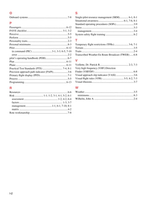 I-2
O
Onboard systems.............................................................7-8
P
Passengers.....................................................................6-12
PAVE checklist....................................................... 3-1, 3-2
Perceive...........................................................................5-5
Perform...........................................................................5-5
Personality traits.
.............................................................2-3
Personal minimums.
........................................................8-3
Pilot...............................................................................6-12
in command (PIC)...............................3-1, 3-3, 6-5, 7-10
error.............................................................................2-2
pilot’s operating handbook (POH)..................................6-7
Plan...............................................................................6-11
Plane.
.............................................................................6-11
Practical Test Standards (PTS)............................... 7-4, 8-1
Precision approach path indicator (PAPI).
......................3-6
Primary flight display (PFD).
..........................................7-1
Process............................................................................5-5
Programming.
................................................................6-13
R
Resources........................................................................6-6
Risk............................................ 1-1, 1-2, 3-1, 4-1, 5-2, 6-1
assessment.................................................... 1-2, 4-2, 6-4
factors.................................................................. 1-3, 3-7
management........................................1-1, 6-1, 7-10, 8-1
matrix..........................................................................4-2
Rote workmanship..........................................................7-8
S
Single-pilot resource management (SRM).
............. 6-1, 8-1
Situational awareness....................................... 6-1, 7-6, 8-1
Standard operating procedures (SOPs)...........................3-9
Stress...............................................................................3-3
management................................................................3-4
System safety flight training...........................................8-2
T
Temporary flight restrictions (TFRs)...................... 3-6, 7-1
Terrain.............................................................................3-5
Traits...............................................................................2-4
Transcribed Weather En Route Broadcast (TWEB).......6-8
V
Veillette, Dr. Patrick R..
.......................................... 2-3, 7-3
Very high frequency (VHF) Direction
Finder (VHF/DF)............................................................6-8
Visual approach slip indicator (VASI)...........................3-6
Visual flight rules (VFR)................................. 3-5, 4-2, 7-3
Visual illusions...............................................................3-7
W
Weather...........................................................................3-5
minimums....................................................................8-3
Wilhelm, John A.............................................................2-4
 