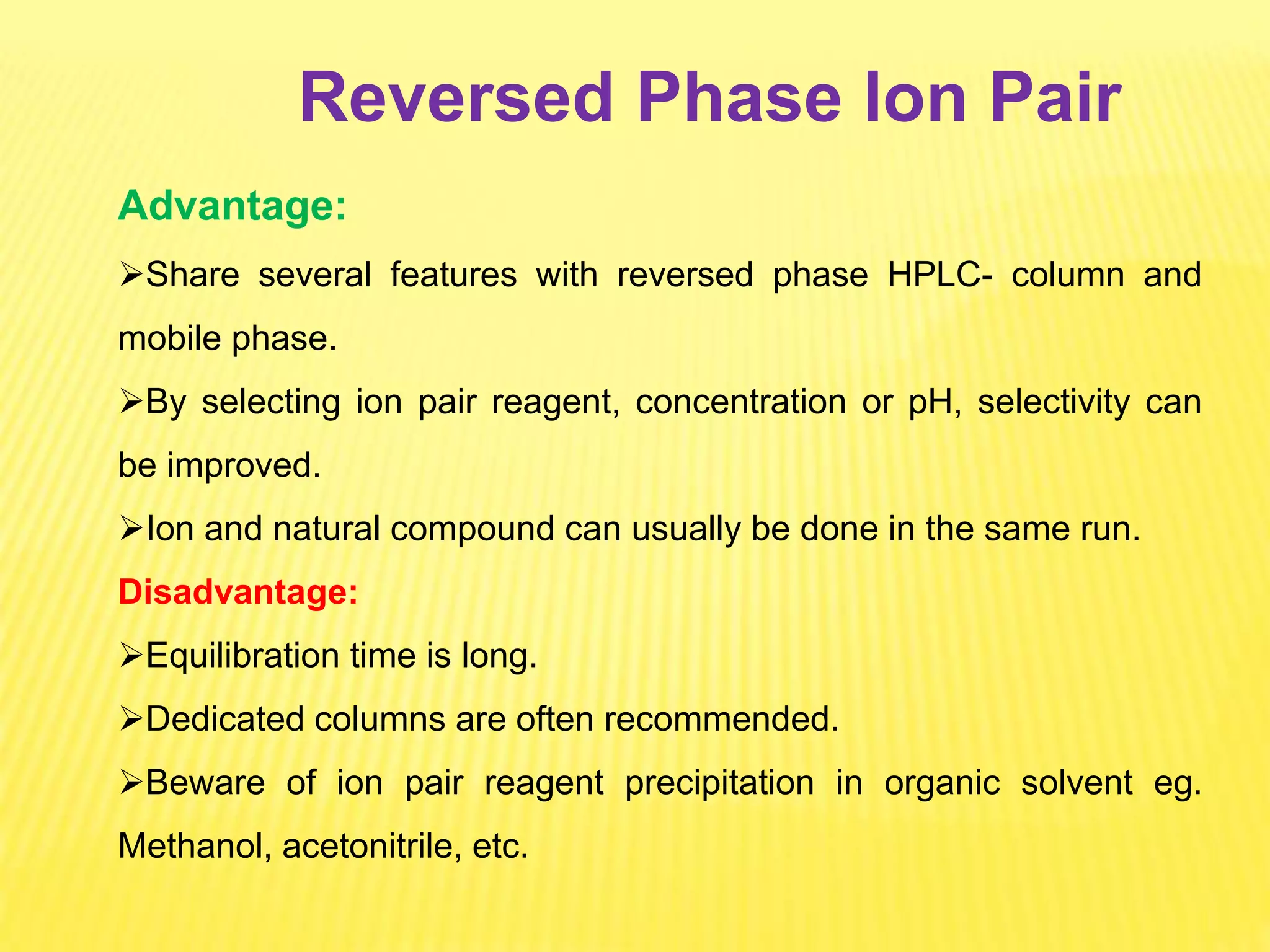 Reversed Phase Ion Pair
Advantage:
Share several features with reversed phase HPLC- column and
mobile phase.
By selecting ion pair reagent, concentration or pH, selectivity can
be improved.
Ion and natural compound can usually be done in the same run.
Disadvantage:
Equilibration time is long.
Dedicated columns are often recommended.
Beware of ion pair reagent precipitation in organic solvent eg.
Methanol, acetonitrile, etc.
 