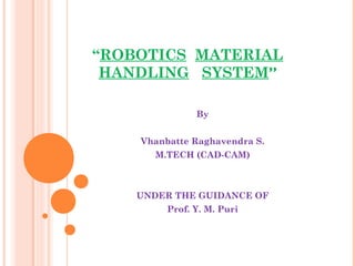“ROBOTICS MATERIAL
HANDLING SYSTEM”
By
Vhanbatte Raghavendra S.
M.TECH (CAD-CAM)
 
 
UNDER THE GUIDANCE OF
Prof. Y. M. Puri
 
 