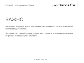 ГУ-ВШЭ / Мастер-класс / 2009




ВАЖНО
Мы живем во время, когда академические знания отстают от изменений,
происходящих в мире.

Это приводит к необходимости «учиться с колес», впитывая все новое в
открытом информационном поле.




                               г. Москва. 2009 год.
 
