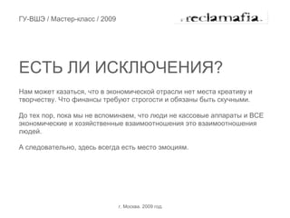 ГУ-ВШЭ / Мастер-класс / 2009




ЕСТЬ ЛИ ИСКЛЮЧЕНИЯ?
Нам может казаться, что в экономической отрасли нет места креативу и
творчеству. Что финансы требуют строгости и обязаны быть скучными.

До тех пор, пока мы не вспоминаем, что люди не кассовые аппараты и ВСЕ
экономические и хозяйственные взаимоотношения это взаимоотношения
людей.

А следовательно, здесь всегда есть место эмоциям.




                               г. Москва. 2009 год.
 