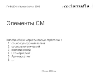 ГУ-ВШЭ / Мастер-класс / 2009




Элементы СМ

Классические маркетинговые стратегии +
 1. социо-культурный аспект
 2. социально-этический
 3. экологический
 4. HR-маркетинг
 5. Арт-маркетинг
 6. …


                               г. Москва. 2009 год.
 