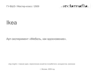 ГУ-ВШЭ / Мастер-класс / 2009




Ikea

Арт-эксперимент «Мебель, как вдохновение».




 «big insight»: главная идея, пересечение инсайтов потребителя, конкурентов, компании


                                        г. Москва. 2009 год.
 