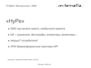 ГУ-ВШЭ / Мастер-класс / 2009




«HyPe»
    2003 год начало нового, необычного проекта

    ЦА – художники, фотографы, аниматоры, режиссеры…

    творцы? потребители!

    УРА! Широкоформатные принтеры HP!



 «big idea»: идея философии марки, миссия


                                       г. Москва. 2009 год.
 