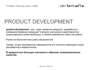 ГУ-ВШЭ / Мастер-класс / 2009




PRODUCT DEVELOPMENT
product development - упр., марк. развитие продукта*, разработка и
совершенствование продукции* (процесс улучшения характеристик
существующих видов продукции, а также разработки новых ее видов )

Ранее это была вотчина узких специалистов.

Теперь, из рук экономистов и финансистов это частично переходит в руки
рекламистов и маркетологов.

В продукте все большую значимость обретают коммуникативные
свойства.




                               г. Москва. 2009 год.
 