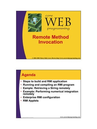 core

                                               Webprogramming

                             Remote Method
                               Invocation


1                            © 2001-2003 Marty Hall, Larry Brown http://www.corewebprogramming.com




        Agenda
    • Steps to build and RMI application
    • Running and compiling an RMI program
    • Eample: Retrieving a String remotely
    • Example: Performing numerical integration
      remotely
    • Enterprise RMI configuration
    • RMI Applets




2       Remote Method Invocation                                     www.corewebprogramming.com
 