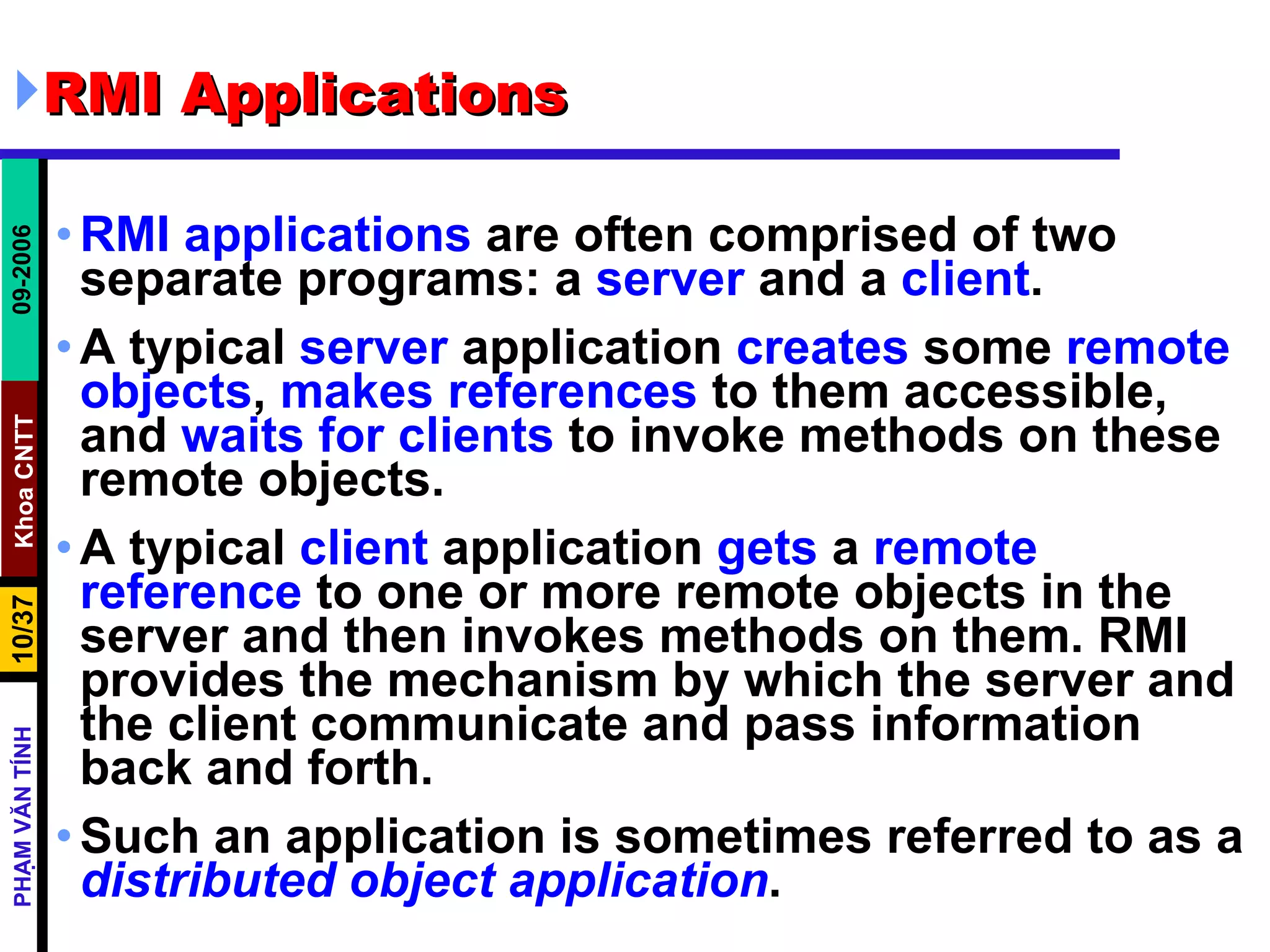 RMI Applications  RMI applications  are often comprised of two separate programs: a  server  and a  client .  A typical  server  application  creates  some  remote   objects ,  makes   references  to them accessible, and  waits   for   clients  to invoke methods on these remote objects.  A typical  client  application  gets  a  remote   reference  to one or more remote objects in the server and then invokes methods on them. RMI provides the mechanism by which the server and the client communicate and pass information back and forth.  Such an application is sometimes referred to as a  distributed object application .  