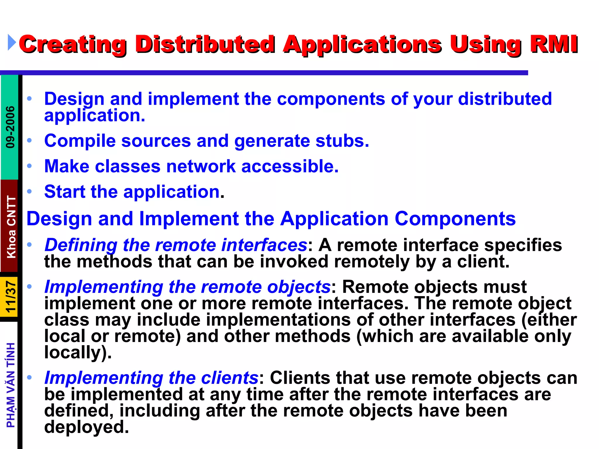 Creating Distributed Applications Using RMI  Design and implement the components of your distributed application.  Compile sources and generate stubs.  Make classes network accessible.  Start the application .  Design and Implement the Application Components Defining the remote interfaces : A remote interface specifies the methods that can be invoked remotely by a client.  Implementing the remote objects : Remote objects must implement one or more remote interfaces. The remote object class may include implementations of other interfaces (either local or remote) and other methods (which are available only locally).  Implementing the clients : Clients that use remote objects can be implemented at any time after the remote interfaces are defined, including after the remote objects have been deployed.  