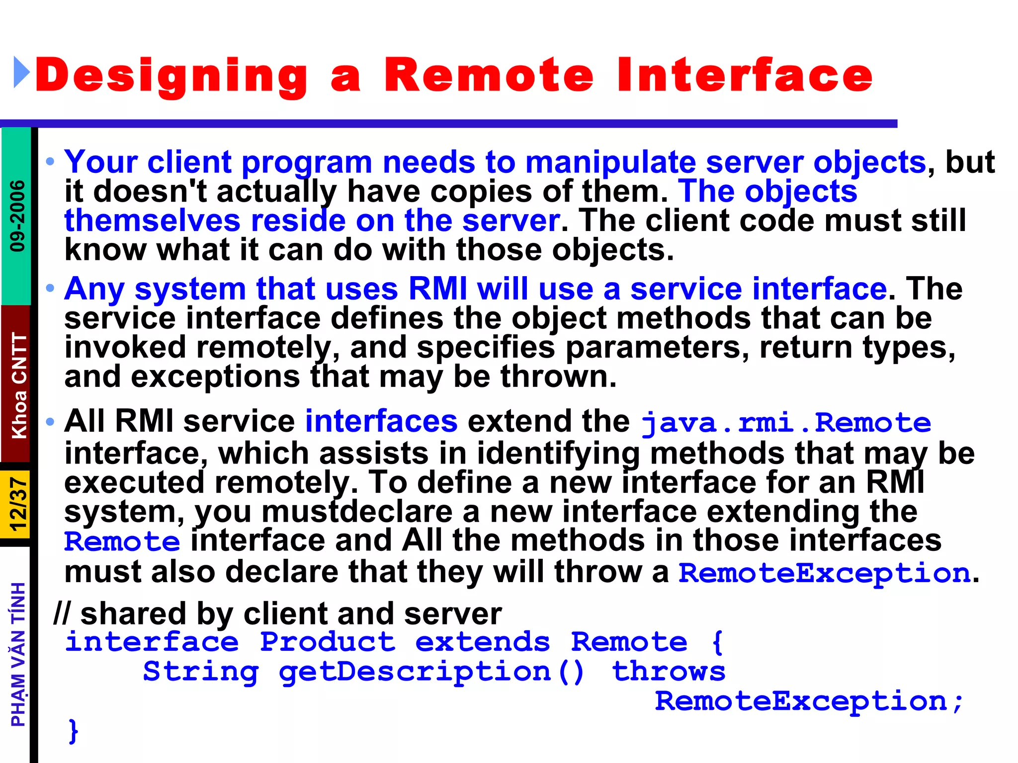 Designing a Remote Interface   Your client program needs to manipulate server objects , but it doesn't actually have copies of them.  The objects themselves reside on the server . The client code must still know what it can do with those objects. Any system that uses RMI will use a service interface . The service interface defines the object methods that can be invoked remotely, and specifies parameters, return types, and exceptions that may be thrown. All RMI service  interfaces  extend the  java.rmi.Remote  interface, which assists in identifying methods that may be executed remotely. To define a new interface for an RMI system, you mustdeclare a new interface extending the  Remote  interface and All the methods in those interfaces must also declare that they will throw a  RemoteException . // shared by client and server interface Product extends Remote {   String getDescription() throws  RemoteException; } 
