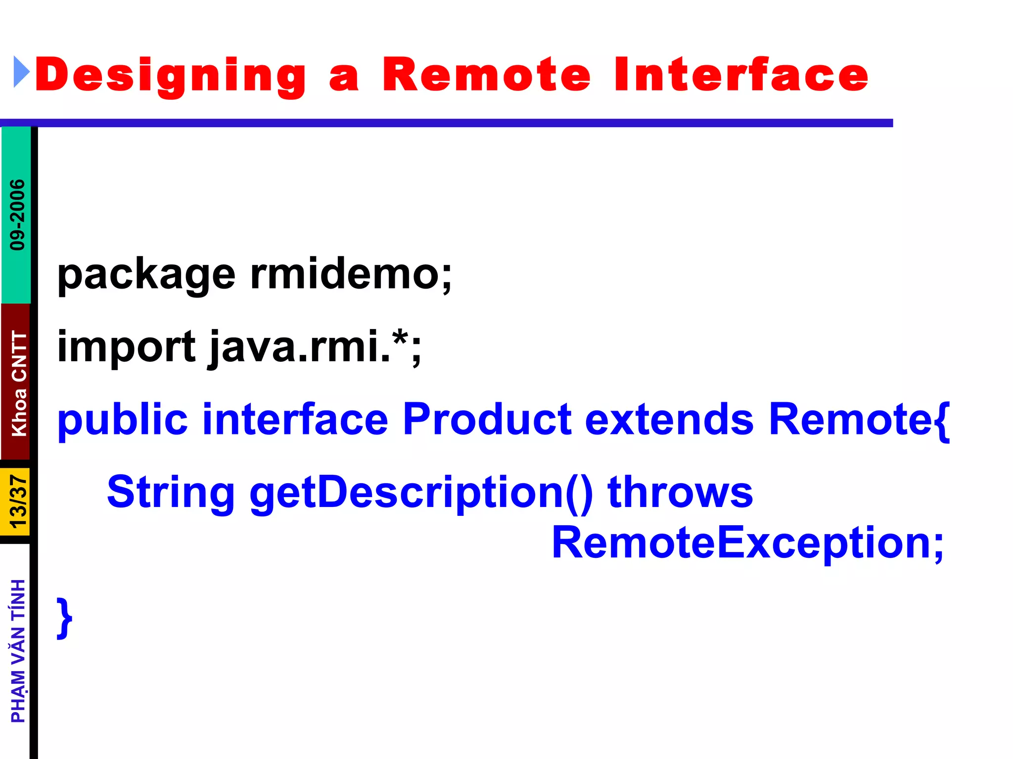 Designing a Remote Interface package rmidemo; import java.rmi.*; public interface Product extends Remote{ String getDescription() throws  RemoteException; } 