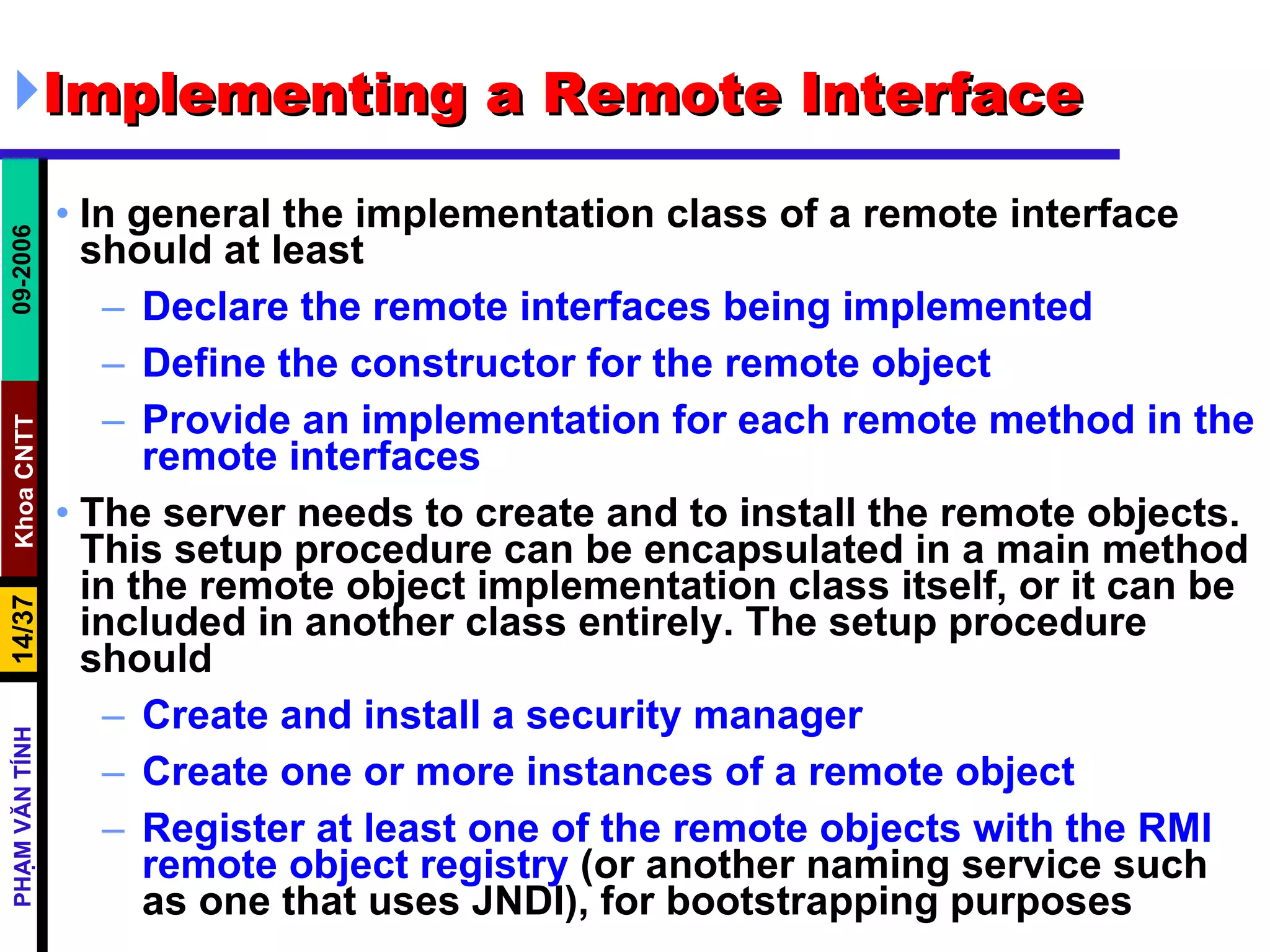 Implementing a Remote Interface  In general the implementation class of a remote interface should at least  Declare the remote interfaces being implemented  Define the constructor for the remote object  Provide an implementation for each remote method in the remote interfaces   The server needs to create and to install the remote objects. This setup procedure can be encapsulated in a main method in the remote object implementation class itself, or it can be included in another class entirely. The setup procedure should  Create and install a security manager  Create one or more instances of a remote object  Register at least one of the remote objects with the RMI remote object registry  (or another naming service such as one that uses JNDI), for bootstrapping purposes  