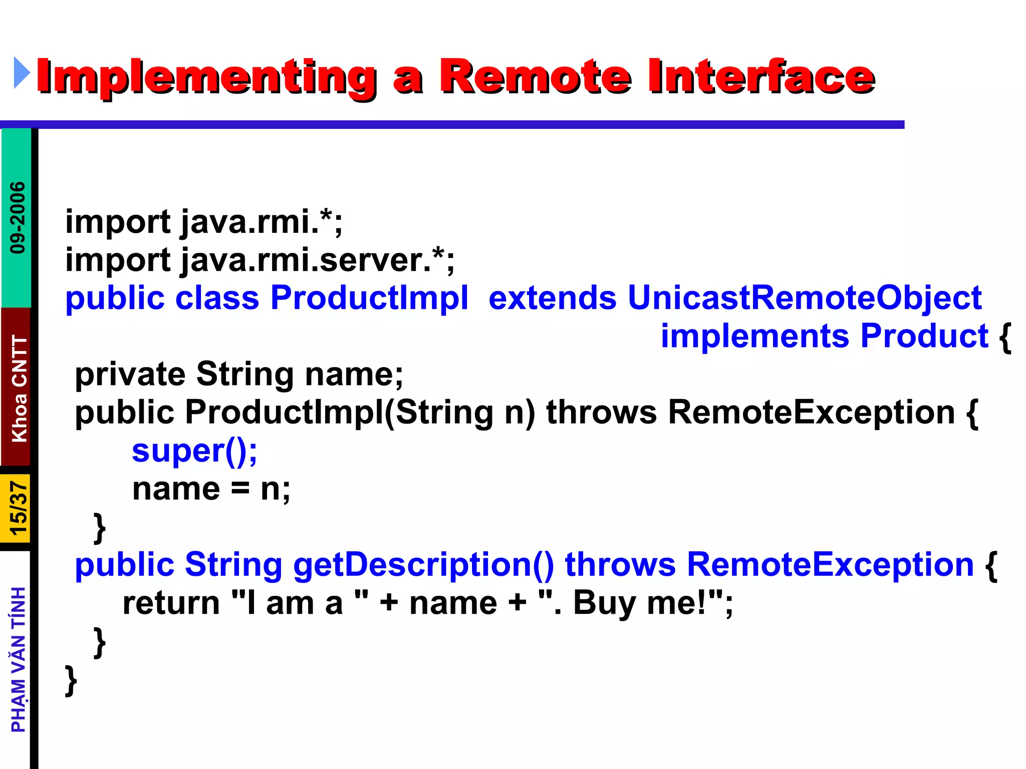 Implementing a Remote Interface import java.rmi.*; import java.rmi.server.*; public class ProductImpl  extends UnicastRemoteObject  implements Product  { private String name; public ProductImpl(String n) throws RemoteException { super(); name = n; } public String getDescription() throws RemoteException  { return &quot;I am a &quot; + name + &quot;. Buy me!&quot;; } } 