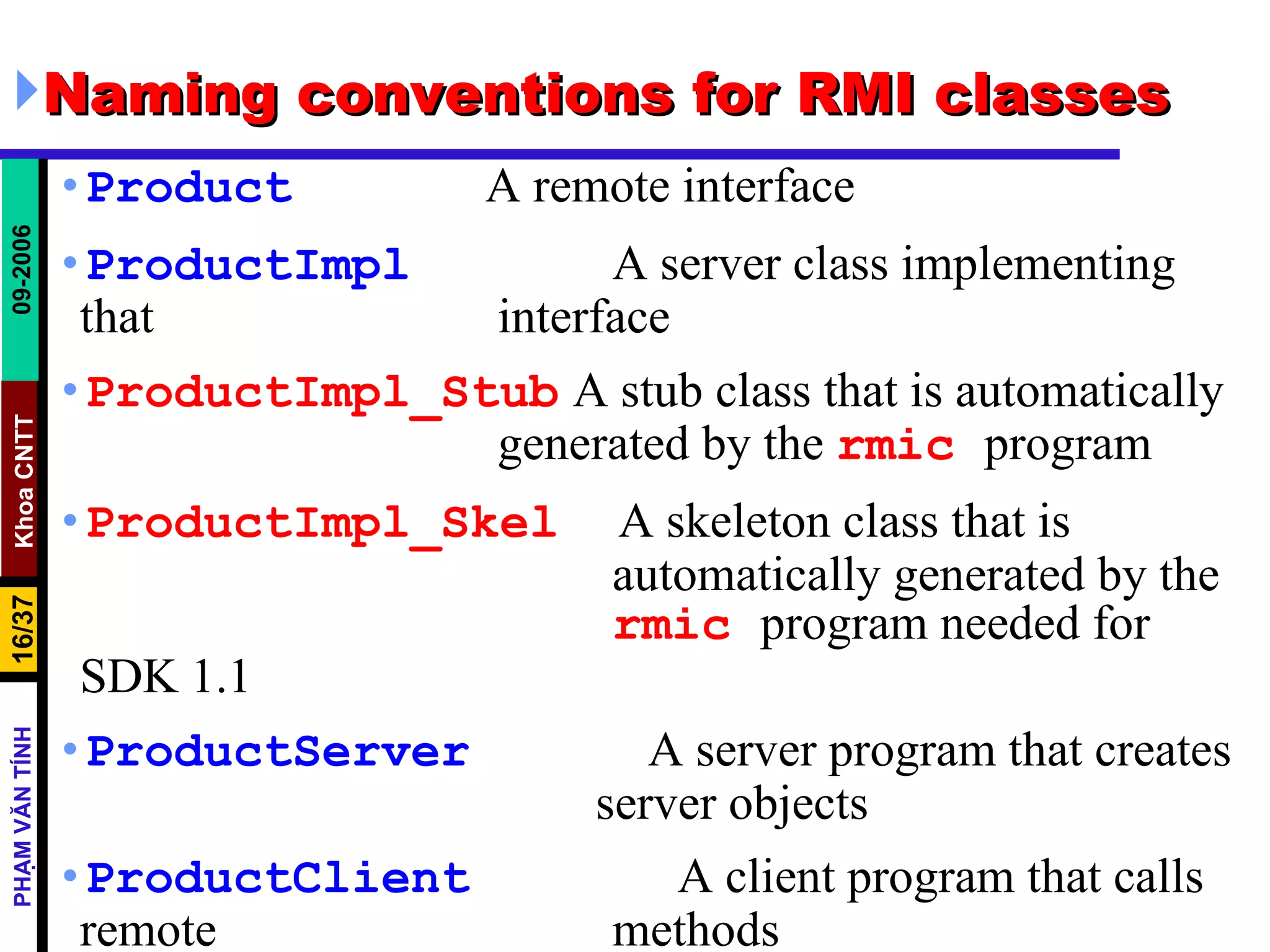 Naming conventions for RMI classes Product   A remote interface ProductImpl     A server class implementing that    interface ProductImpl_Stub   A stub class that is automatically    generated by the  rmic   program ProductImpl_Skel   A skeleton class that is    automatically generated by the    rmic   program needed for SDK 1.1 ProductServer   A server program that creates    server objects ProductClient   A client program that calls remote    methods 