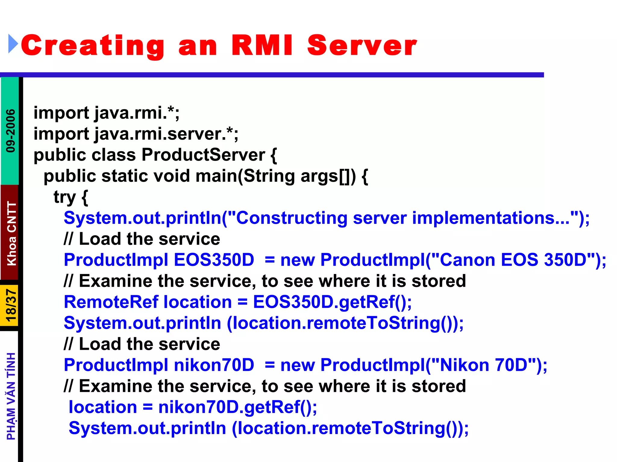 Creating an RMI Server import java.rmi.*; import java.rmi.server.*; public class ProductServer { public static void main(String args[]) { try { System.out.println(&quot;Constructing server implementations...&quot;); // Load the service ProductImpl EOS350D  = new ProductImpl(&quot;Canon EOS 350D&quot;); // Examine the service, to see where it is stored RemoteRef location = EOS350D.getRef(); System.out.println (location.remoteToString()); // Load the service ProductImpl nikon70D  = new ProductImpl(&quot;Nikon 70D&quot;); // Examine the service, to see where it is stored location = nikon70D.getRef(); System.out.println (location.remoteToString()); 