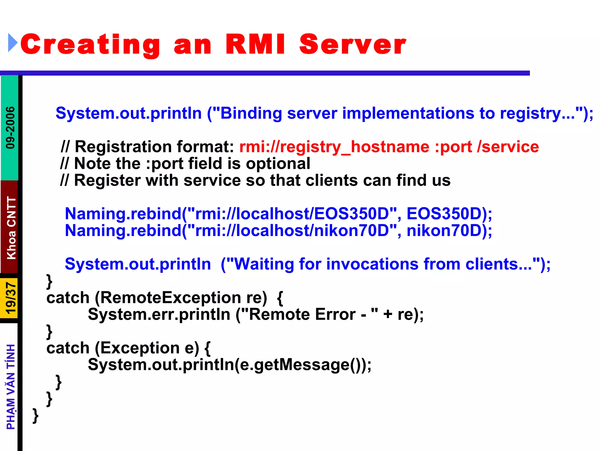 Creating an RMI Server System.out.println (&quot;Binding server implementations to registry...&quot;);   // Registration format:  rmi://registry_hostname :port /service // Note the :port field is optional // Register with service so that clients can find us Naming.rebind(&quot;rmi://localhost/EOS350D&quot;, EOS350D); Naming.rebind(&quot;rmi://localhost/nikon70D&quot;, nikon70D); System.out.println  (&quot;Waiting for invocations from clients...&quot;); } catch (RemoteException re)  { System.err.println (&quot;Remote Error - &quot; + re); } catch (Exception e) { System.out.println(e.getMessage()); } } } 
