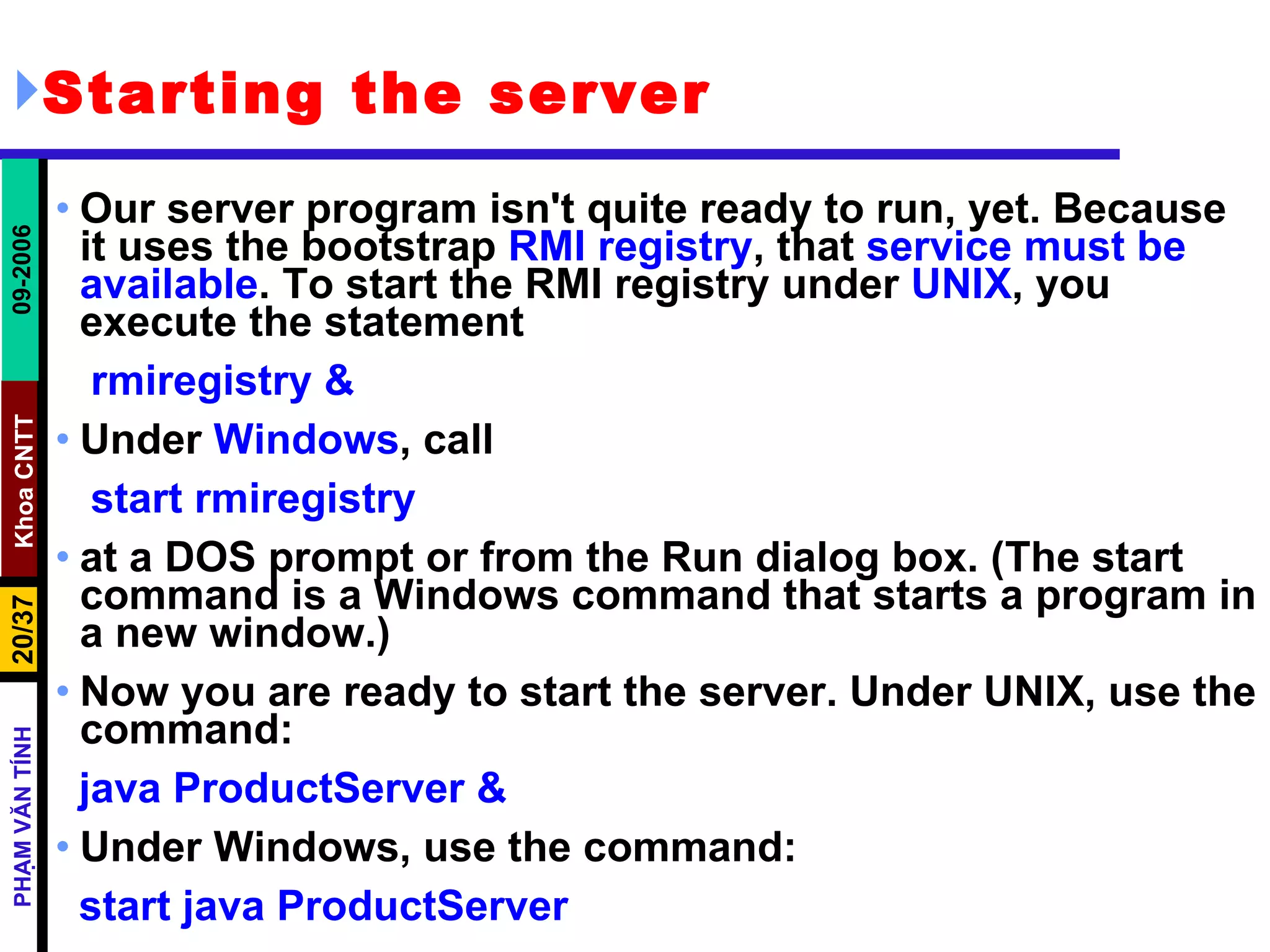Starting the server Our server program isn't quite ready to run, yet. Because it uses the bootstrap  RMI registry , that  service must be available . To start the RMI registry under  UNIX , you execute the statement rmiregistry & Under  Windows , call start rmiregistry at a DOS prompt or from the Run dialog box. (The start command is a Windows command that starts a program in a new window.) Now you are ready to start the server. Under UNIX, use the command: java ProductServer & Under Windows, use the command: start java ProductServer 