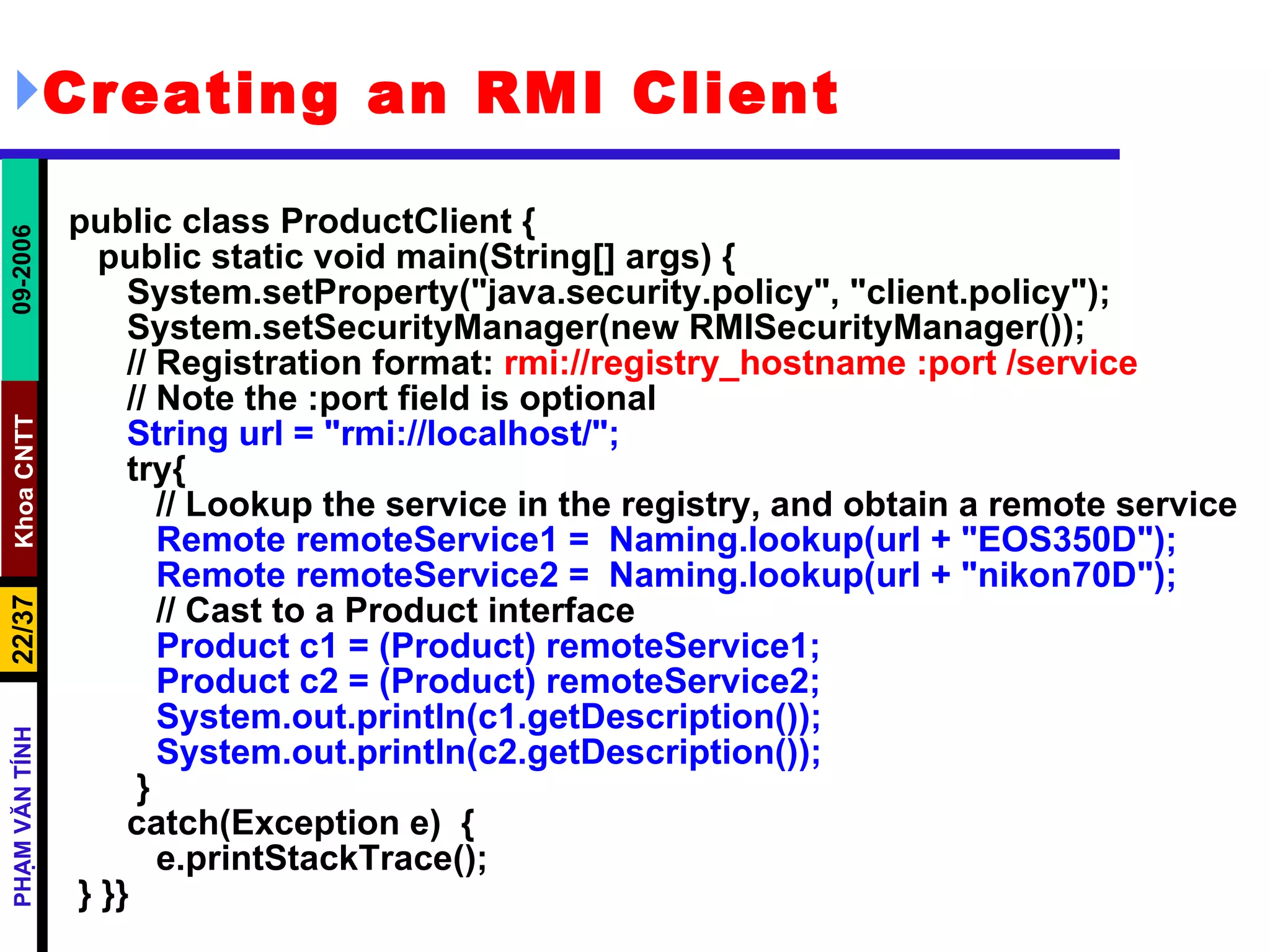 Creating an RMI Client public class ProductClient { public static void main(String[] args) { System.setProperty(&quot;java.security.policy&quot;, &quot;client.policy&quot;); System.setSecurityManager(new RMISecurityManager()); // Registration format:  rmi://registry_hostname :port /service // Note the :port field is optional String url = &quot;rmi://localhost/&quot;; try{ // Lookup the service in the registry, and obtain a remote service Remote remoteService1 =  Naming.lookup(url + &quot;EOS350D&quot;); Remote remoteService2 =  Naming.lookup(url + &quot;nikon70D&quot;);   // Cast to a Product interface Product c1 = (Product) remoteService1; Product c2 = (Product) remoteService2; System.out.println(c1.getDescription()); System.out.println(c2.getDescription());   } catch(Exception e)  { e.printStackTrace(); } }} 