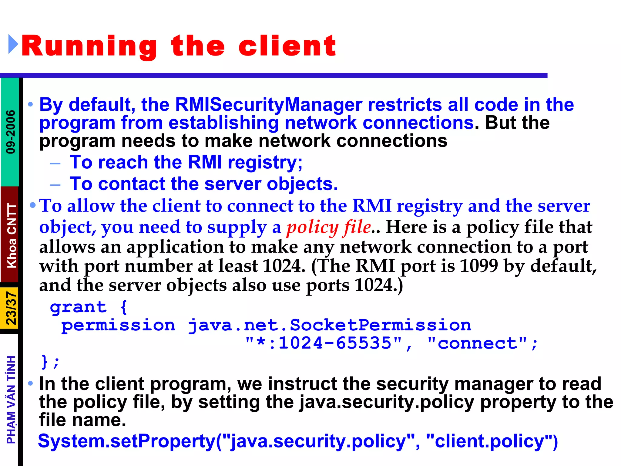 Running the client By default, the RMISecurityManager restricts all code in the program from establishing network connections . But the program needs to make network connections To reach the RMI registry; To contact the server objects. To allow the client to connect to the RMI registry and the server object, you need to supply a   policy file . . Here is a policy file that allows an application to make any network connection to a port with port number at least 1024. (The RMI port is 1099 by default, and the server objects also use ports 1024.) grant {   permission java.net.SocketPermission    &quot;*:1024-65535&quot;, &quot;connect&quot;; }; In the client program, we instruct the security manager to read the policy file, by setting the java.security.policy property to the file name. System.setProperty(&quot;java.security.policy&quot;, &quot;client.policy &quot;) 