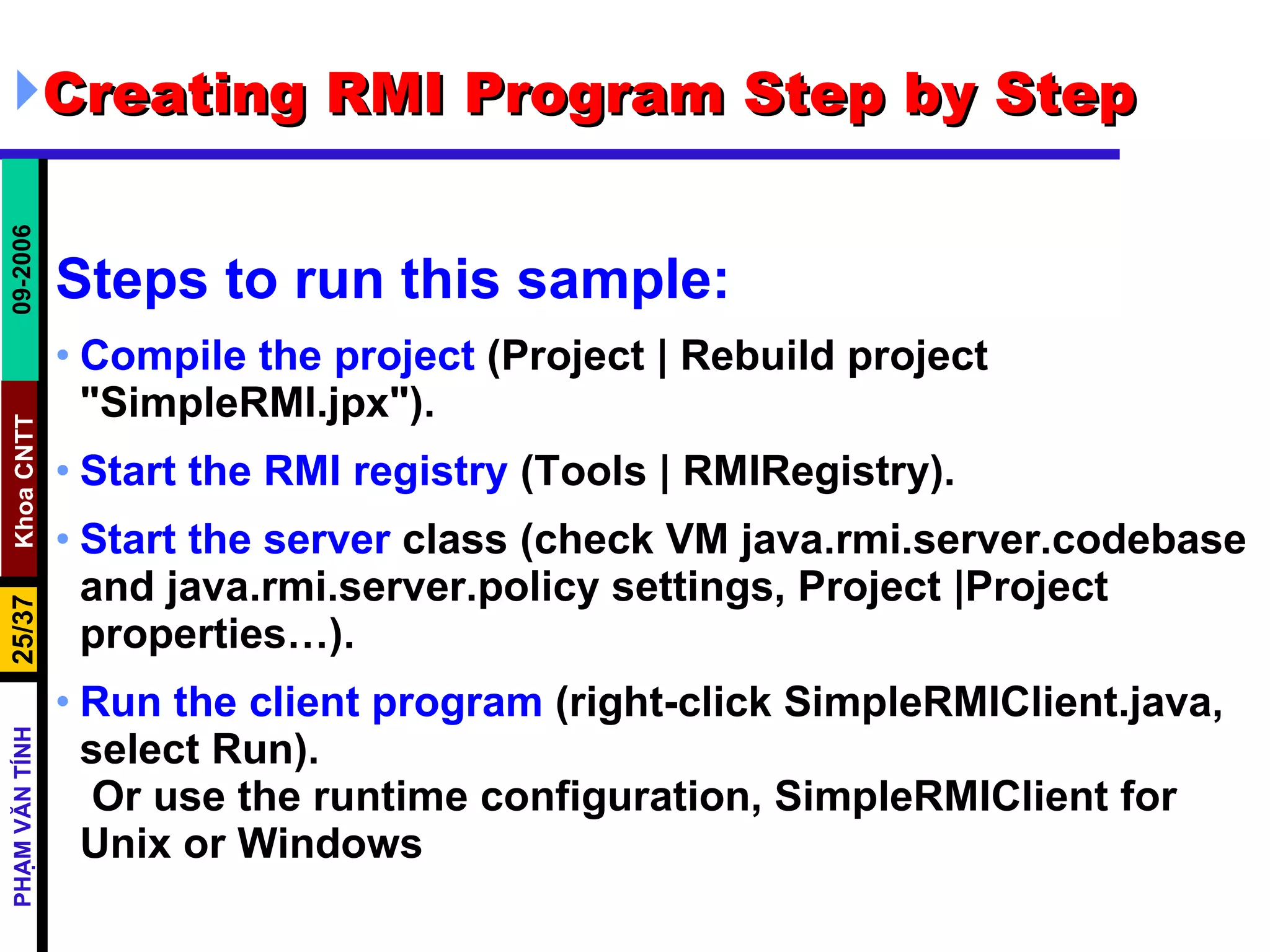 Creating RMI Program Step by Step Steps to run this sample:   Compile the project  (Project | Rebuild project &quot;SimpleRMI.jpx&quot;).  Start the RMI registry  (Tools | RMIRegistry).  Start the server  class (check VM java.rmi.server.codebase and java.rmi.server.policy settings, Project |Project properties…).  Run the client program  (right-click SimpleRMIClient.java, select Run).   Or use the runtime configuration, SimpleRMIClient for Unix or Windows  