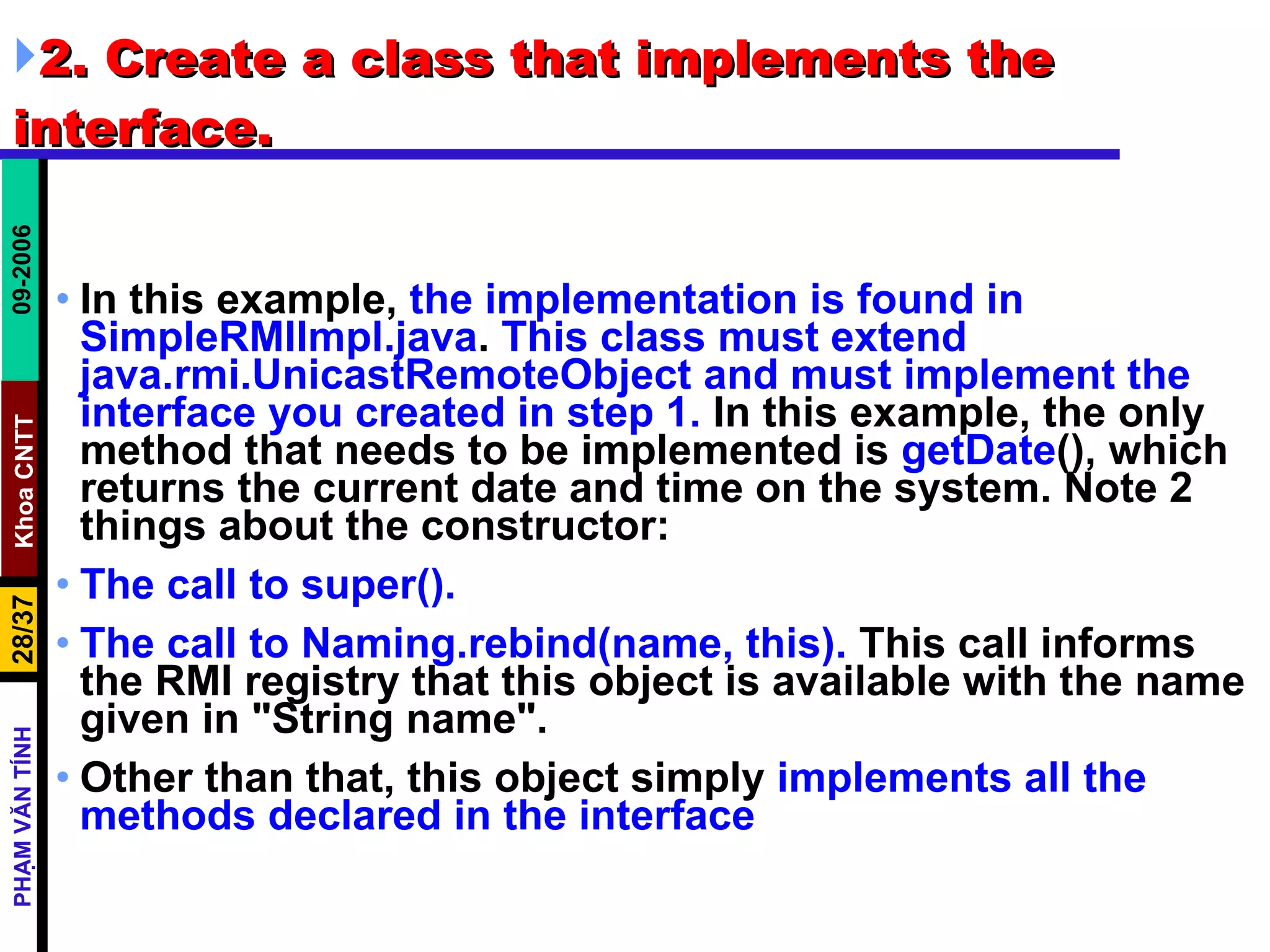 2. Create a class that implements the interface.  In this example,  the implementation is found in SimpleRMIImpl.java .  This class must extend java.rmi.UnicastRemoteObject   and must implement the interface you created in step 1.  In this example, the only method that needs to be implemented is  getDate (), which returns the current date and time on the system. Note 2 things about the constructor:  The call to super().   The call to Naming.rebind(name, this).  This call informs the RMI registry that this object is available with the name given in &quot;String name&quot;.  Other than that, this object simply  implements all the methods declared in the interface 