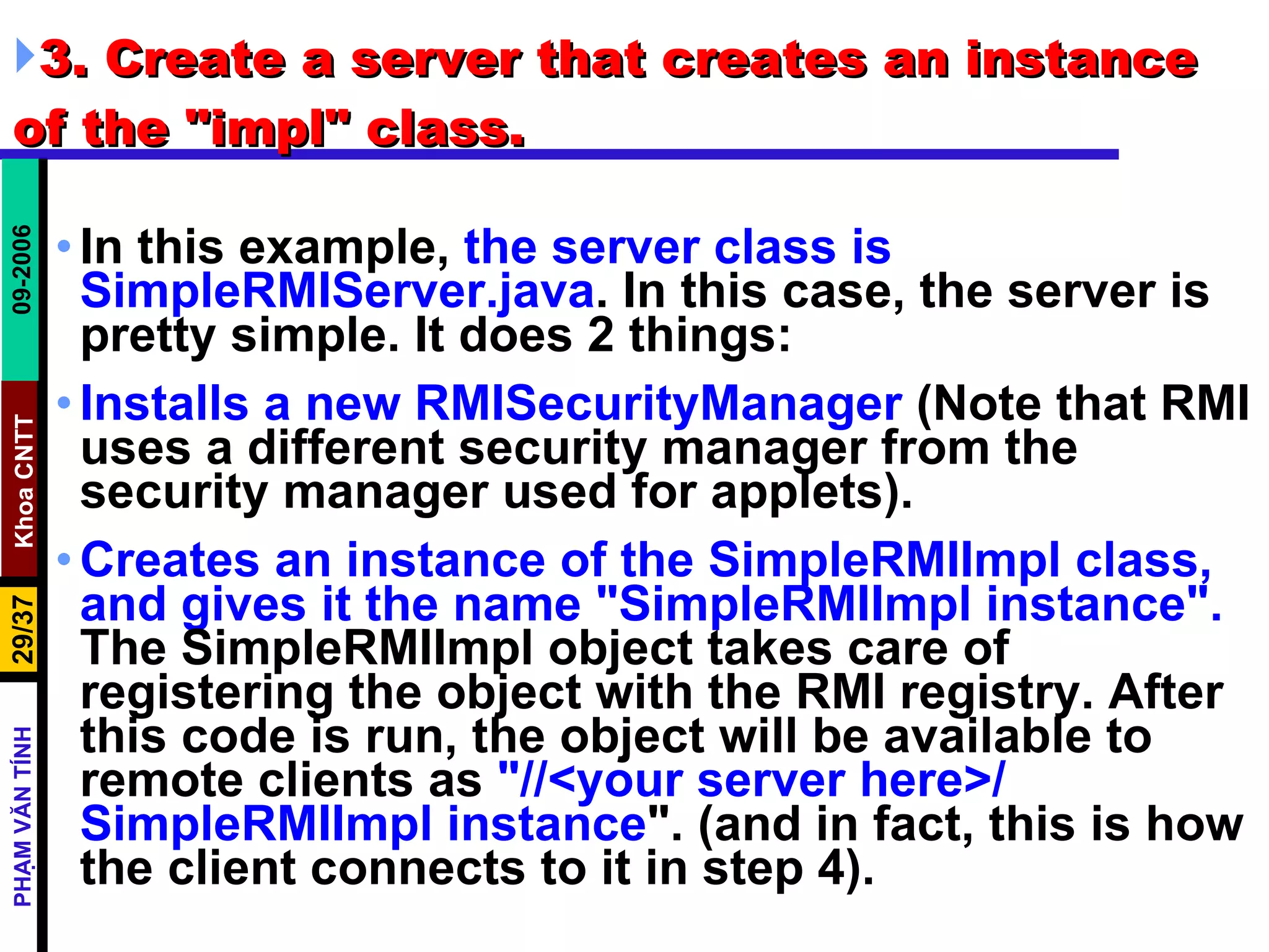 3. Create a server that creates an instance of the &quot;impl&quot; class.  In this example,  the server class is SimpleRMIServer.java . In this case, the server is pretty simple. It does 2 things:  Installs a new RMISecurityManager  (Note that RMI uses a different security manager from the security manager used for applets).  Creates an instance of the SimpleRMIImpl class, and gives it the name &quot;SimpleRMIImpl instance&quot;.  The SimpleRMIImpl object takes care of registering the object with the RMI registry. After this code is run, the object will be available to remote clients as  &quot;//<your server here>/ SimpleRMIImpl instance &quot;. (and in fact, this is how the client connects to it in step 4).  