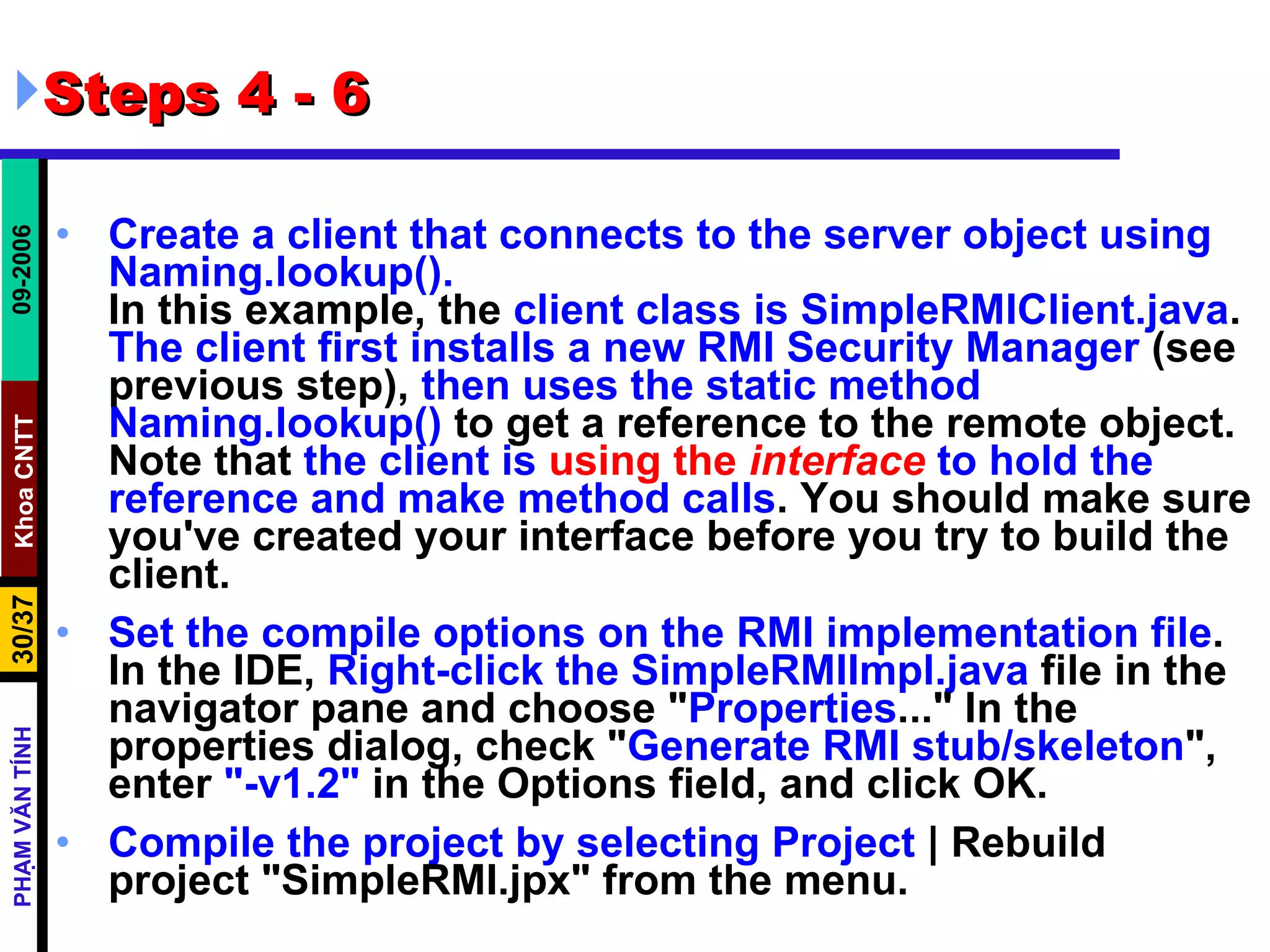 Steps 4 - 6 Create a client that connects to the server object using Naming.lookup(). In this example, the  client class is SimpleRMIClient.java .  The client first installs a new RMI Security Manager  (see previous step),  then uses the static method Naming.lookup()  to get a reference to the remote object. Note that  the client is  using the   interface  to hold the reference and make method calls . You should make sure you've created your interface before you try to build the client. Set the compile options on the RMI implementation file . In the IDE,  Right-click the SimpleRMIImpl.java  file in the navigator pane and choose &quot; Properties ...&quot; In the properties dialog, check &quot; Generate RMI stub/skeleton &quot;, enter  &quot;-v1.2&quot;  in the Options field, and click OK.  Compile the project by selecting Project  | Rebuild project &quot;SimpleRMI.jpx&quot; from the menu.  