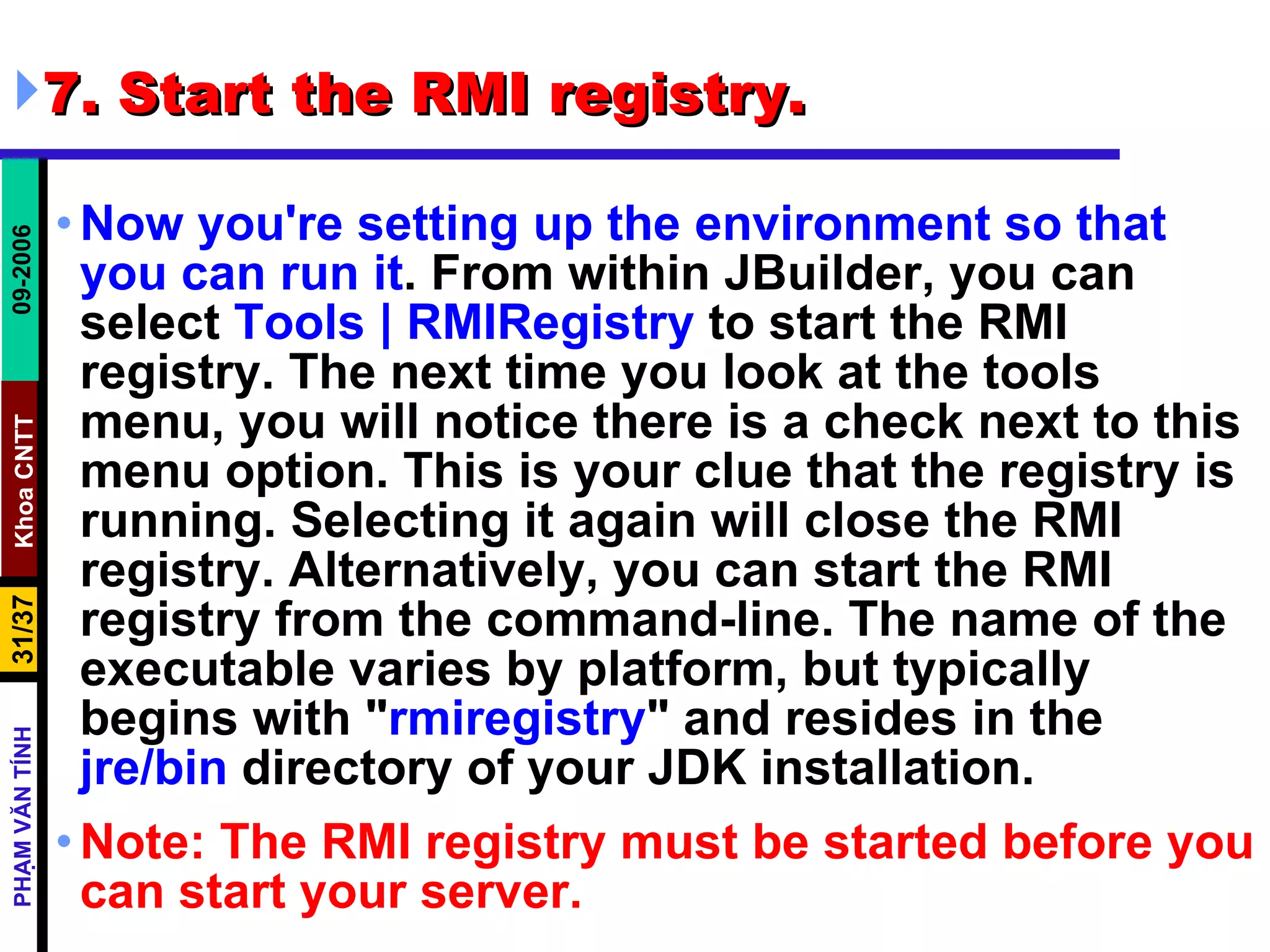 7. Start the RMI registry. Now you're setting up the environment so that you can run it . From within JBuilder, you can select  Tools | RMIRegistry  to start the RMI registry. The next time you look at the tools menu, you will notice there is a check next to this menu option. This is your clue that the registry is running. Selecting it again will close the RMI registry. Alternatively, you can start the RMI registry from the command-line. The name of the executable varies by platform, but typically begins with &quot; rmiregistry &quot; and resides in the  jre/bin  directory of your JDK installation.  Note: The RMI registry must be started before you can start your server.   