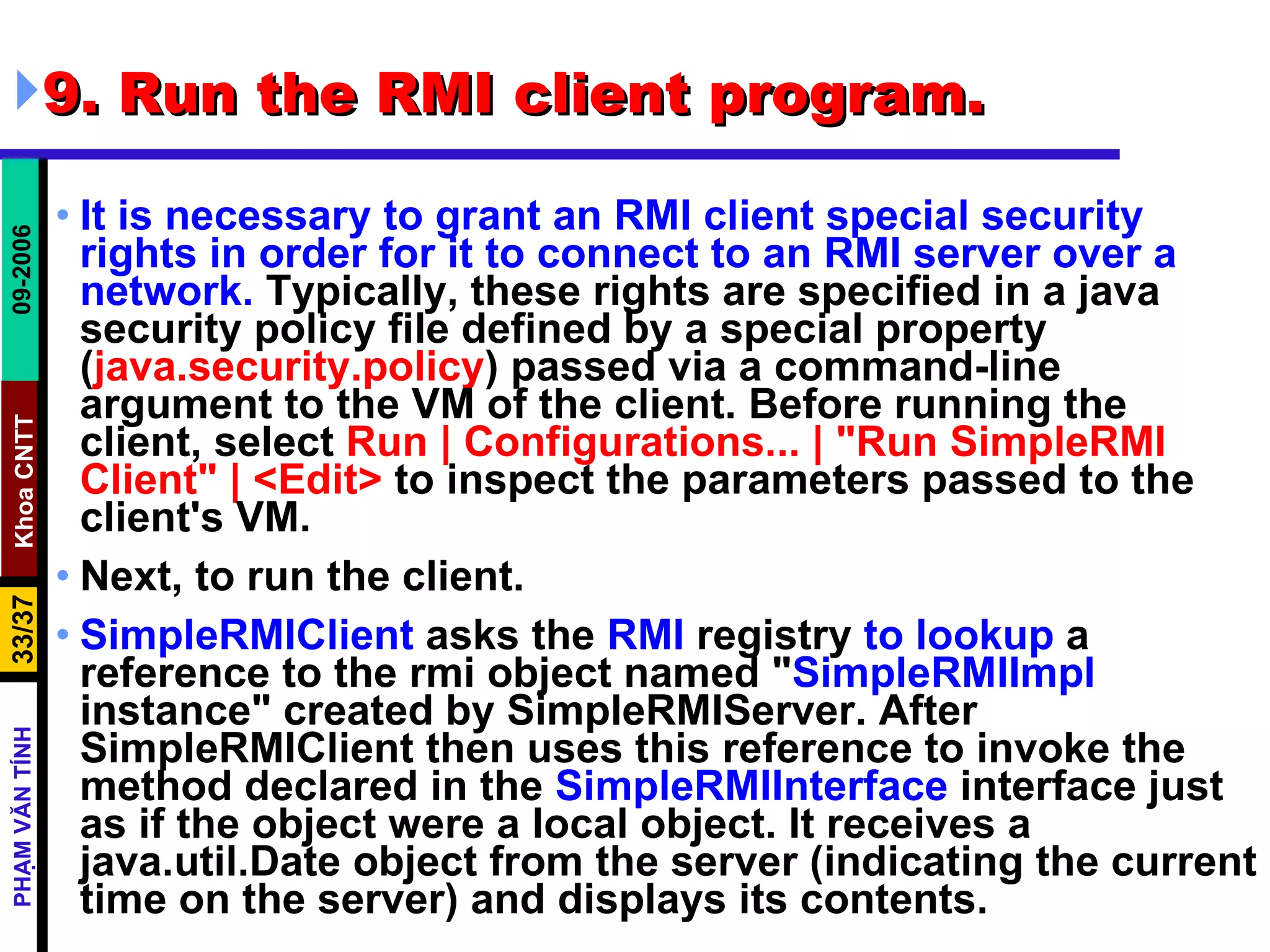 9. Run the RMI client program.  It is necessary to grant an RMI client special security rights in order for it to connect to an RMI server over a network.  Typically, these rights are specified in a java security policy file defined by a special property ( java.security.policy ) passed via a command-line argument to the VM of the client. Before running the client, select  Run | Configurations... | &quot;Run SimpleRMI Client&quot; | <Edit>  to inspect the parameters passed to the client's VM.  Next, to run the client.  SimpleRMIClient  asks the  RMI  registry  to lookup  a reference to the rmi object named &quot; SimpleRMIImpl  instance&quot; created by SimpleRMIServer. After SimpleRMIClient then uses this reference to invoke the method declared in the  SimpleRMIInterface  interface just as if the object were a local object. It receives a java.util.Date object from the server (indicating the current time on the server) and displays its contents.  