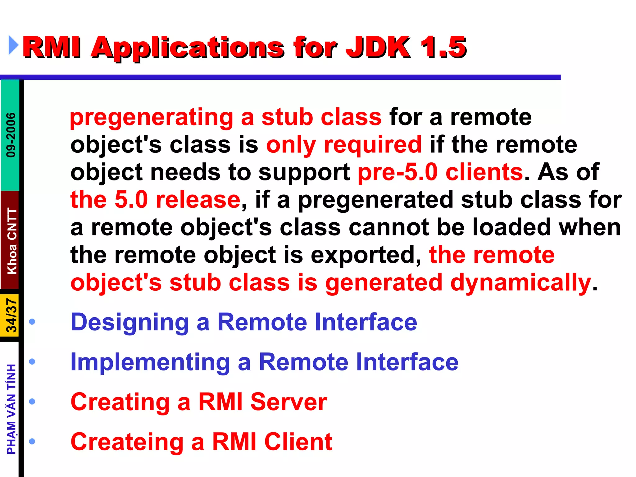 RMI Applications for JDK 1.5 pregenerating a stub class  for a remote object's class is  only required  if the remote object needs to support  pre-5.0 clients . As of  the 5.0 release , if a pregenerated stub class for a remote object's class cannot be loaded when the remote object is exported,  the remote object's stub class is generated dynamically . Designing a Remote Interface Implementing a Remote Interface Creating a RMI Server Createing a RMI Client 