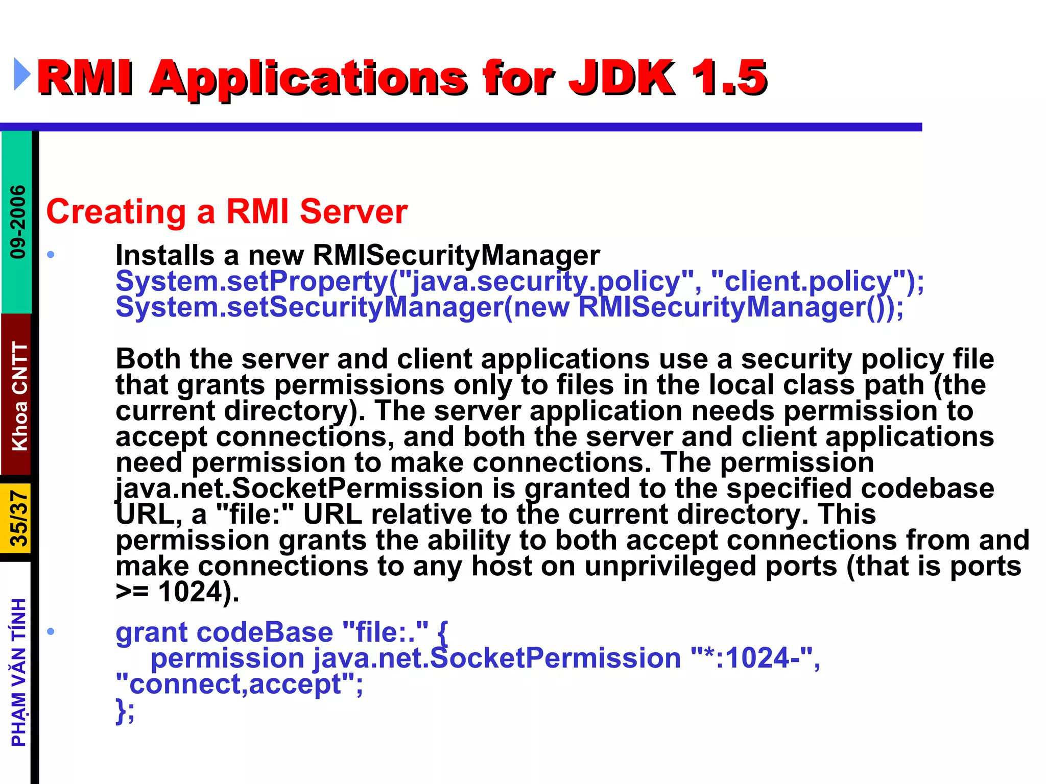 RMI Applications for JDK 1.5 Creating a RMI Server Installs a new RMISecurityManager System.setProperty(&quot;java.security.policy&quot;, &quot;client.policy&quot;);  System.setSecurityManager(new RMISecurityManager()); Both the server and client applications use a security policy file that grants permissions only to files in the local class path (the current directory). The server application needs permission to accept connections, and both the server and client applications need permission to make connections. The permission java.net.SocketPermission is granted to the specified codebase URL, a &quot;file:&quot; URL relative to the current directory. This permission grants the ability to both accept connections from and make connections to any host on unprivileged ports (that is ports >= 1024).  grant codeBase &quot;file:.&quot; { permission java.net.SocketPermission &quot;*:1024-&quot;,  &quot;connect,accept&quot;; }; 