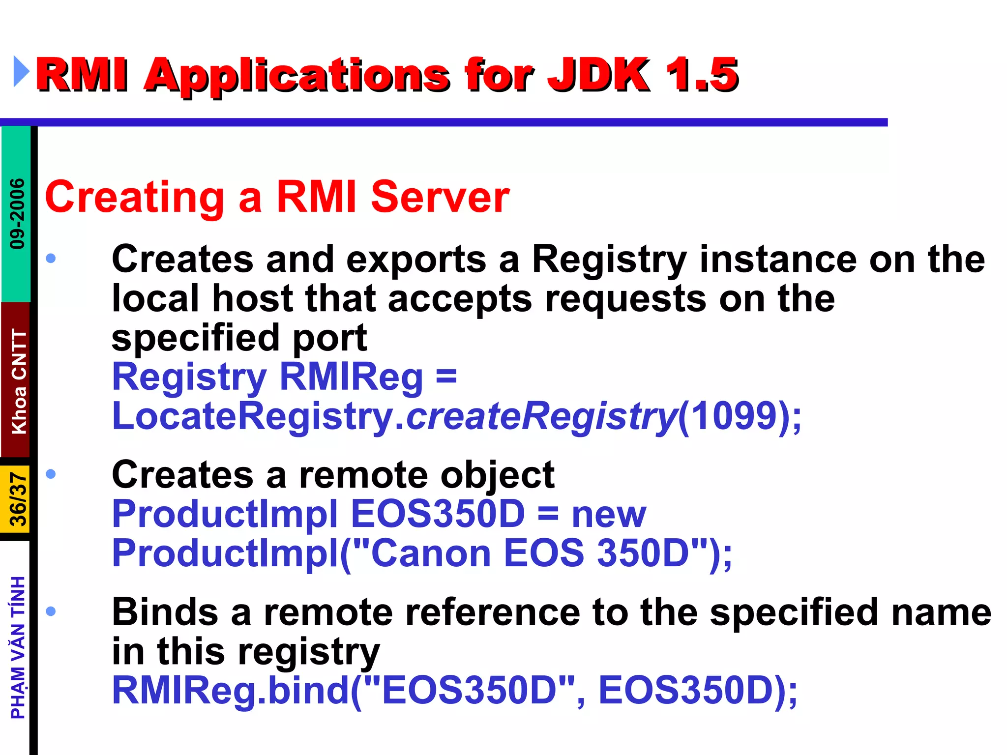RMI Applications for JDK 1.5 Creating a RMI Server Creates and exports a Registry instance on the local host that accepts requests on the specified port Registry RMIReg = LocateRegistry. createRegistry (1099); Creates a remote object ProductImpl EOS350D = new ProductImpl(&quot;Canon EOS 350D&quot;); Binds a remote reference to the specified name in this registry RMIReg.bind(&quot;EOS350D&quot;, EOS350D); 