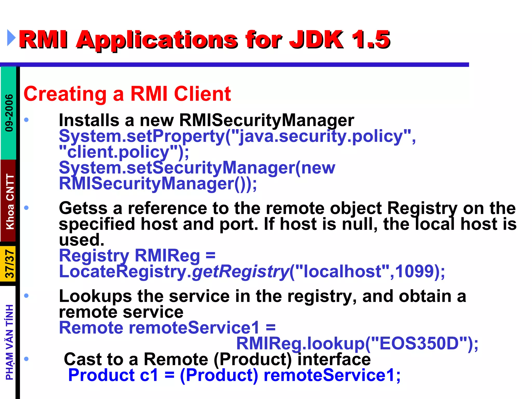 RMI Applications for JDK 1.5 Creating a RMI Client Installs a new RMISecurityManager System.setProperty(&quot;java.security.policy&quot;, &quot;client.policy&quot;);  System.setSecurityManager(new RMISecurityManager()); Getss a reference to the remote object Registry on the specified host and port. If host is null, the local host is used. Registry RMIReg =  LocateRegistry. getRegistry (&quot;localhost&quot;,1099); Lookups the service in the registry, and obtain a remote service Remote remoteService1 =  RMIReg.lookup(&quot;EOS350D&quot;); Cast to a Remote (Product) interface Product c1 = (Product) remoteService1; 