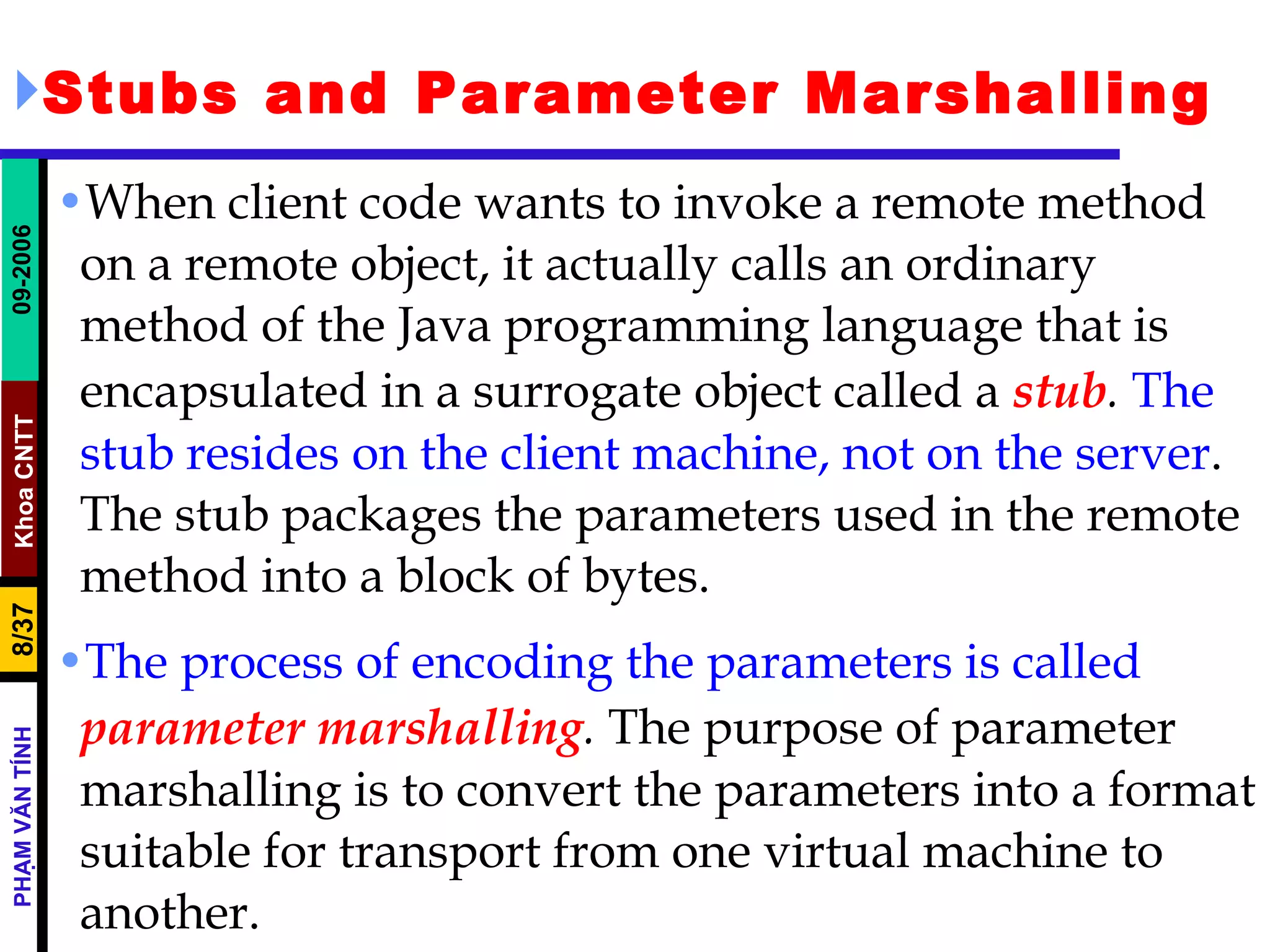 Stubs and Parameter Marshalling When client code wants to invoke a remote method on a remote object, it actually calls an ordinary method of the Java programming language that is encapsulated in a surrogate object called a  stub .  The stub resides on the client machine, not on the server . The stub packages the parameters used in the remote method into a block of bytes. The process of encoding the parameters is called  parameter marshalling .  The purpose of parameter marshalling is to convert the parameters into a format suitable for transport from one virtual machine to another. 