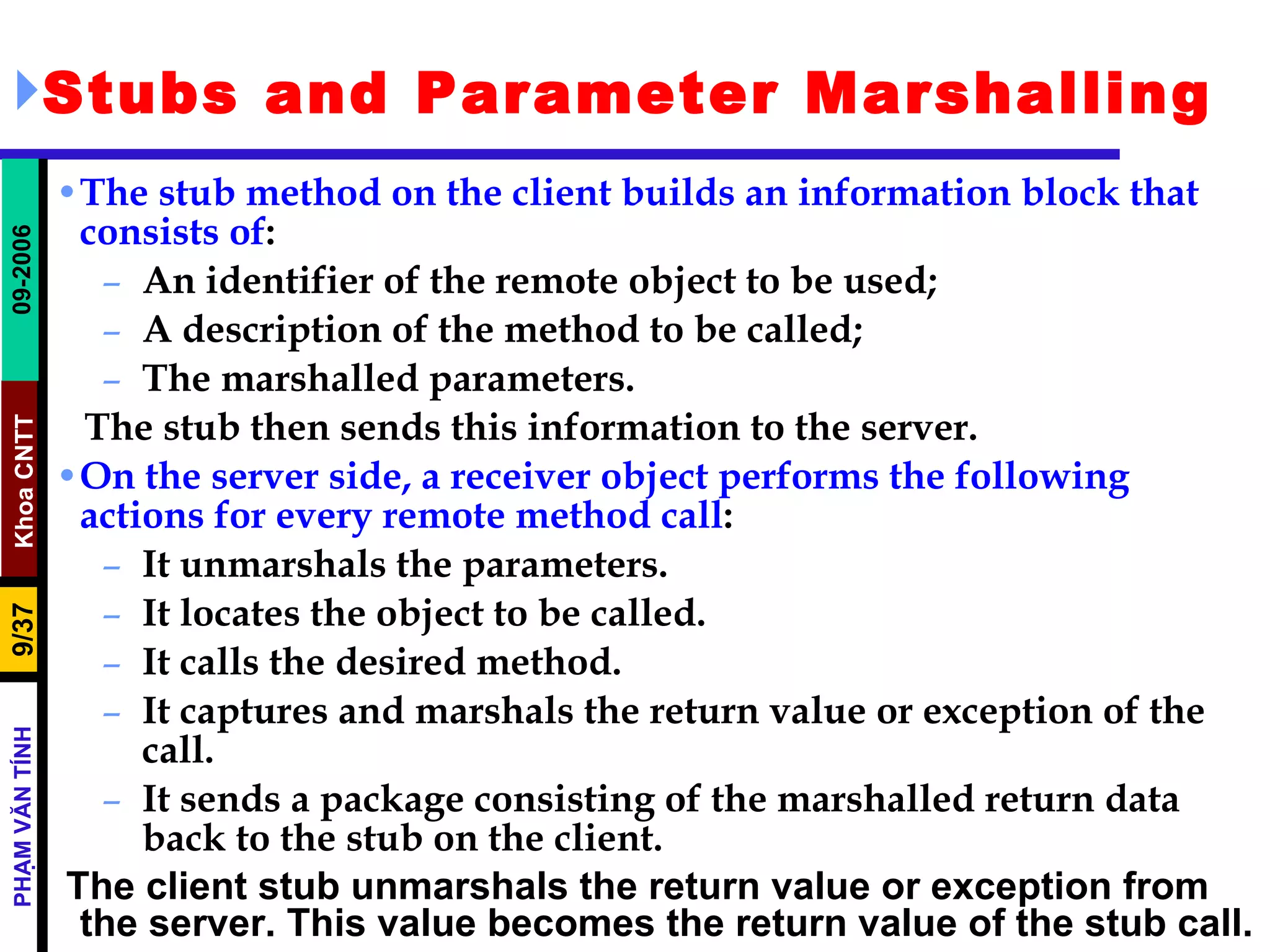Stubs and Parameter Marshalling The stub method on the client builds an information block that consists of : An identifier of the remote object to be used; A description of the method to be called; The marshalled parameters. The stub then sends this information to the server.  On the server side, a receiver object performs the following actions for every remote method call : It unmarshals the parameters. It locates the object to be called. It calls the desired method. It captures and marshals the return value or exception of the call. It sends a package consisting of the marshalled return data back to the stub on the client. The client stub unmarshals the return value or exception from the server. This value becomes the return value of the stub call. 