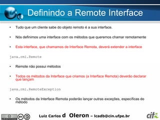 Definindo a Remote Interface
•   Tudo que um cliente sabe do objeto remoto é a sua interface.

•   Nós definimos uma interface com os métodos que queremos chamar remotamente

•   Esta interface, que chamamos de Interface Remota, deverá extender a interface

java.rmi.Remote

•   Remote não possui métodos

•   Todos os métodos da Interface que criamos (a Interface Remota) deverão declarar
    que lançam

java.rmi.RemoteException

•   Os métodos da Interface Remota poderão lançar outras exceções, específicas do
    método


                  Luiz Carlos   d Oleron – lcadb@cin.ufpe.br
 
