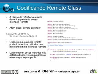 Codificando Remote Class
•   A classe da referência remota
    deverá implementa nossa
    Interface Remota

•   Além disso, deverá extender

java.rmi.server.
   UnicastRemoteObject

•   Observe que o objeto remoto
    poderá ter outros métodos que
    não constem na Interface Remota

•   Logicamente, esses métodos não
    estarão disponíveis remotamente,
    mesmo que sejam public




                Luiz Carlos   d Oleron – lcadb@cin.ufpe.br
 