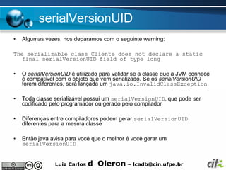 serialVersionUID
•   Algumas vezes, nos deparamos com o seguinte warning:

The serializable class Cliente does not declare a static
  final serialVersionUID field of type long

•   O serialVersionUID é utilizado para validar se a classe que a JVM conhece
    é compatível com o objeto que vem serializado. Se os serialVersionUID
    forem diferentes, será lançada um java.io.InvalidClassException

•   Toda classe serializável possui um serialVersionUID, que pode ser
    codificado pelo programador ou gerado pelo compilador

•   Diferenças entre compiladores podem gerar serialVersionUID
    diferentes para a mesma classe

•   Então java avisa para você que o melhor é você gerar um
    serialVersionUID


                Luiz Carlos   d Oleron – lcadb@cin.ufpe.br
 