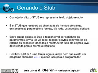 Gerando o Stub
• Como já foi dito, o STUB é o representante do objeto remoto


• É o STUB que receberá as chamadas de método do cliente,
  enviando elas para o objeto remoto, via rede, usando java sockets


• Entre outras coisas, o Stub é responsável por serializar os
  parâmentros, enviá-los via rede, receber o bytes com valores de
  retorno ou exceções lançadas e reestruturar tudo em objetos java,
  devolvendo para o cliente o resultado


• Codificar o Stub é uma tarefa ingrata, ainda bem que existe um
  programa chamado rmic que faz isso para o programador!



              Luiz Carlos   d Oleron – lcadb@cin.ufpe.br
 