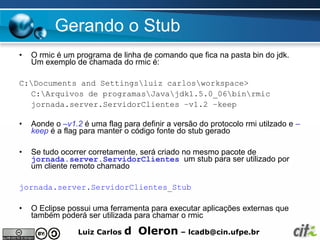 Gerando o Stub
•   O rmic é um programa de linha de comando que fica na pasta bin do jdk.
    Um exemplo de chamada do rmic é:

C:Documents and Settingsluiz carlosworkspace>
  C:Arquivos de programasJavajdk1.5.0_06binrmic
  jornada.server.ServidorClientes –v1.2 –keep

•   Aonde o –v1.2 é uma flag para definir a versão do protocolo rmi utilzado e –
    keep é a flag para manter o código fonte do stub gerado

•   Se tudo ocorrer corretamente, será criado no mesmo pacote de
    jornada.server.ServidorClientes um stub para ser utilizado por
    um cliente remoto chamado

jornada.server.ServidorClientes_Stub

•   O Eclipse possui uma ferramenta para executar aplicações externas que
    também poderá ser utilizada para chamar o rmic

                 Luiz Carlos   d Oleron – lcadb@cin.ufpe.br
 