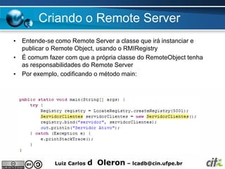 Criando o Remote Server
• Entende-se como Remote Server a classe que irá instanciar e
  publicar o Remote Object, usando o RMIRegistry
• É comum fazer com que a própria classe do RemoteObject tenha
  as responsabilidades do Remote Server
• Por exemplo, codificando o método main:




             Luiz Carlos   d Oleron – lcadb@cin.ufpe.br
 