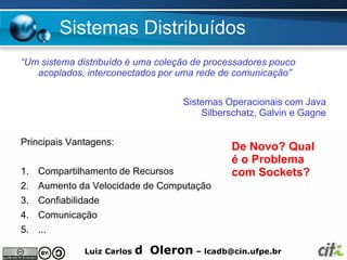 Sistemas Distribuídos
“Um sistema distribuído é uma coleção de processadores pouco
   acoplados, interconectados por uma rede de comunicação”


                                     Sistemas Operacionais com Java
                                         Silberschatz, Galvin e Gagne


Principais Vantagens:
                                               De Novo? Qual
                                               é o Problema
1. Compartilhamento de Recursos                com Sockets?
2. Aumento da Velocidade de Computação
3. Confiabilidade
4. Comunicação
5. ...

              Luiz Carlos   d Oleron – lcadb@cin.ufpe.br
 